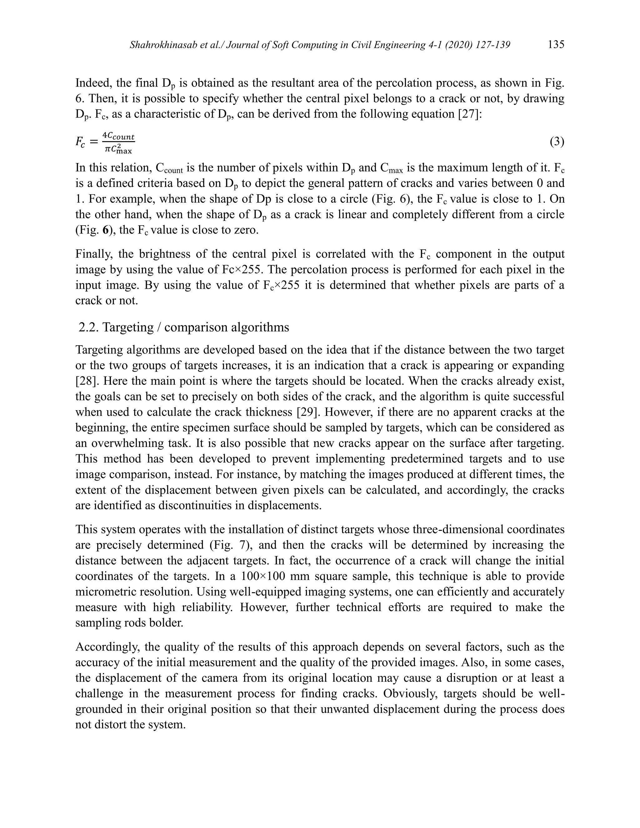 Shahrokhinasab et al./ Journal of Soft Computing in Civil Engineering 4-1 (2020) 127-139 135
Indeed, the final Dp is obtained as the resultant area of the percolation process, as shown in Fig.
6. Then, it is possible to specify whether the central pixel belongs to a crack or not, by drawing
Dp. Fc, as a characteristic of Dp, can be derived from the following equation [27]:
𝐹
𝑐 =
4𝐶𝑐𝑜𝑢𝑛𝑡
𝜋𝐶max
2 (3)
In this relation, Ccount is the number of pixels within Dp and Cmax is the maximum length of it. Fc
is a defined criteria based on Dp to depict the general pattern of cracks and varies between 0 and
1. For example, when the shape of Dp is close to a circle (Fig. 6), the Fc value is close to 1. On
the other hand, when the shape of Dp as a crack is linear and completely different from a circle
(Fig. 6), the Fc value is close to zero.
Finally, the brightness of the central pixel is correlated with the Fc component in the output
image by using the value of Fc×255. The percolation process is performed for each pixel in the
input image. By using the value of Fc×255 it is determined that whether pixels are parts of a
crack or not.
2.2. Targeting / comparison algorithms
Targeting algorithms are developed based on the idea that if the distance between the two target
or the two groups of targets increases, it is an indication that a crack is appearing or expanding
[28]. Here the main point is where the targets should be located. When the cracks already exist,
the goals can be set to precisely on both sides of the crack, and the algorithm is quite successful
when used to calculate the crack thickness [29]. However, if there are no apparent cracks at the
beginning, the entire specimen surface should be sampled by targets, which can be considered as
an overwhelming task. It is also possible that new cracks appear on the surface after targeting.
This method has been developed to prevent implementing predetermined targets and to use
image comparison, instead. For instance, by matching the images produced at different times, the
extent of the displacement between given pixels can be calculated, and accordingly, the cracks
are identified as discontinuities in displacements.
This system operates with the installation of distinct targets whose three-dimensional coordinates
are precisely determined (Fig. 7), and then the cracks will be determined by increasing the
distance between the adjacent targets. In fact, the occurrence of a crack will change the initial
coordinates of the targets. In a 100×100 mm square sample, this technique is able to provide
micrometric resolution. Using well-equipped imaging systems, one can efficiently and accurately
measure with high reliability. However, further technical efforts are required to make the
sampling rods bolder.
Accordingly, the quality of the results of this approach depends on several factors, such as the
accuracy of the initial measurement and the quality of the provided images. Also, in some cases,
the displacement of the camera from its original location may cause a disruption or at least a
challenge in the measurement process for finding cracks. Obviously, targets should be well-
grounded in their original position so that their unwanted displacement during the process does
not distort the system.
 