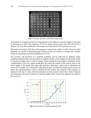 136 Shahrokhinasab et al./ Journal of Soft Computing in Civil Engineering 4-1 (2020) 127-139
Fig. 7. Concrete specimen with distinct targets [28].
An example of using this method for measuring the crack width of a concrete sample is provided
by Benning et al. [30]. They targeted a 30×30 cm square concrete plate with 3481 (59×59) at a
distance of 5 mm. The coordinates of the targets were determined with a precision of 3 μm.
Barazzetti and Scaioni, [24] also used targeting to measure the width of cracks. However, their
approach was limited to determining the location of only one cracks in a sample area. Another
system for targeting is provided by Robbins et al. [31].
The accuracy and precision of a targeting technique can be improved by applying image
matching techniques that scan the natural or synthetic surface of the sample to find similar points
in successive images from a series of images. These comparative and adaptive techniques create
a displacement vector on a regular graph grid. By setting the lengths of this grid as much as the
entire length of the image and using edge detection techniques, cracks can be identified and
traced. For example, Fig. 8 illustrates a hypothetical grid, on which the displacement vectors are
drawn. By connecting these vectors, a broken line has resulted. The analysis of this diagram, as
depicted in the Fig. 8, shows that the protraction of each unusual vertical line on the horizontal
axis determines the crack location (Cp) and the length of this vertical line indicates the width of
the crack (Cw).
Fig. 8. An example of a matching diagram [28].
 