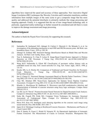 138 Shahrokhinasab et al./ Journal of Soft Computing in Civil Engineering 4-1 (2020) 127-139
algorithms have improved the speed and accuracy of these approaches. New innovative Digital
Image Correlation (DIC) techniques like Wavelet, Curvelets and Contourlets transforms combine
information from multiple images of the same scene to get a composite image that has more
quality and addressed the potential drawbacks in primarily methods like image processing and
targeting approach. Finally, it is suggested that the use of new image-based technology and, in
particular, augmented reality technology in further research be considered and still there is room
to improve the damage assessment and image processing.
Acknowledgment
The author to thank the Payam Noor University for supporting this research.
References
[1] Santandrea M, Imohamed IAO, Jahangir H, Carloni C, Mazzotti C, De Miranda S, et al. An
investigation of the debonding mechanism in steel FRP-and FRCM-concrete joints. 4th Work. new
boundaries Struct. Concr., 2016, p. 289–98.
[2] Jahangir H, Esfahani MR. Structural Damage Identification Based on Modal Data and Wavelet
Analysis. 3rd Natl. Conf. Earthq. Struct., 2012.
[3] Tsao S, Kehtarnavaz N, Chan P, Lytton R. Image‐Based Expert‐System Approach to Distress
Detection on CRC Pavement. J Transp Eng 1994;120:52–64. doi:10.1061/(ASCE)0733-
947X(1994)120:1(52).
[4] Wang KCP, Nallamothu S, Elliott RP. Classification of pavement surface distress with an
embedded neural net chip. Artif. neural networks Civ. Eng. Adv. Featur. Appl., ASCE; 1998, p.
131–61.
[5] Kaseko MS, Lo Z, Ritchie SG. Comparison of Traditional and Neural Classifiers for Pavement‐
Crack Detection. J Transp Eng 1994;120:552–69. doi:10.1061/(ASCE)0733-
947X(1994)120:4(552).
[6] Sun Z, Chang CC. Structural Damage Assessment Based on Wavelet Packet Transform. J Struct
Eng 2002;128:1354–61. doi:10.1061/(ASCE)0733-9445(2002)128:10(1354).
[7] Chae MJ, Abraham DM. Neuro-Fuzzy Approaches for Sanitary Sewer Pipeline Condition
Assessment. J Comput Civ Eng 2001;15:4–14. doi:10.1061/(ASCE)0887-3801(2001)15:1(4).
[8] Khanfar A, Abu-Khousa M, Qaddoumi N. Microwave near-field nondestructive detection and
characterization of disbonds in concrete structures using fuzzy logic techniques. Compos Struct
2003;62:335–9.
[9] Lee BJ, Lee H “David.” Position‐Invariant Neural Network for Digital Pavement Crack Analysis.
Comput Civ Infrastruct Eng 2004;19:105–18. doi:10.1111/j.1467-8667.2004.00341.x.
[10] Sinha SK, Fieguth PW, Polak MA. Computer Vision Techniques for Automatic Structural
Assessment of Underground Pipes. Comput Civ Infrastruct Eng 2003;18:95–112.
doi:10.1111/1467-8667.00302.
[11] Moon H-G, Kim J-H. Intelligent crack detecting algorithm on the concrete crack image using
neural network. Proc 28th ISARC 2011:1461–7.
[12] Japan AI of. Shrinkage Cracking in Reinforced Concrete Structures—Mechanisms and Practice of
Crack Control 2003.
[13] Dare P, Hanley H, Fraser C, Riedel B, Niemeier W. An Operational Application of Automatic
Feature Extraction: The Measurement of Cracks in Concrete Structures. Photogramm Rec
 