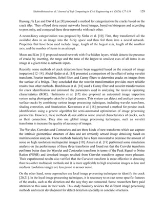 Shahrokhinasab et al./ Journal of Soft Computing in Civil Engineering 4-1 (2020) 127-139 129
Byoung Jik Lee and David Lee [9] proposed a method for categorization the cracks based on the
crack tiles. They offered three neural networks based images, based on histogram and according
to proximity, and compared these three networks with each other.
A neuro-fuzzy categorization was proposed by Sinha et al. [10]. First, they transformed all the
available data in an image into the fuzzy space and then fed them into a neural network.
Properties that have been used include range, length of the largest axis, length of the smallest
axis, and the number of items in an attempt.
Moon and Kim [11] proposed neural network with five hidden layers, which detects the presence
of cracks by inserting, the range and the ratio of the largest to smallest axes of all items in an
image at a given time as network inputs.
Recently, some methods of crack detection have been suggested based on the concept of image
inspection [12–14]. Abdel-Qader et al. [15] presented a comparison of the effect of using wavelet
transform, Fourier transform, Sobel filter, and Canny filters to determine cracks on images from
the surface of a bridge. They concluded that the wavelet transformation provides more reliable
results than other methods. Hutchinson et al. [16] used a Canny filter and wavelet transformation
for crack identification and estimated the parameters used in analyzing the receiver operating
characteristics (ROC). Hashimoto et al. [17] also proposed an automated image inspection
system using photographs taken by a digital camera. This system can detect and analyze concrete
surface cracks by combining various image processing techniques, including wavelet transform,
shading correction, and binarization. Kawamura et al. [18] presented a method for precise crack
identification using a genetic algorithm for semi-automated optimization of image processing
parameters. However, these methods do not address some crucial characteristics of cracks, such
as their connection. They also use global image processing techniques, such as wavelet
transforms to increase the quality of accuracy of images.
The Wavelet, Curvelets and Contourlets and are three kinds of new transforms which can capture
the intrinsic geometrical structure of data and are remotely sensed image denoising based on
multiresolution analysis. These methods basically have been innovated to decrease the amount of
noise on high resolution multispectral images [19]. Ansari et al. [19] performed some simulation
analysis on the performance of these three transforms and found out that the Curvelet transform
performs better than the Wavelet and Contourlet transform in terms of the Peak Signal to Noise
Ration (PSNR) and denoised images resulted from Curvelet transform appear more pleasant.
Their experimental results also verified that the Curvelet transform is more effective in denosing
than two other multiscale methods and it is more applicable to high resolution images as low and
medium resolution images are less prone to sensor noise.
On the other hand, some approaches use local image processing techniques to identify the crack
[20,21]. In the local image processing techniques, it is necessary to extract some specific features
of the cracks, such as the direction and the way they are connected. Some researchers have paid
attention to this issue in their work. This study basically reviews the different image processing
methods and recent development for defect detection specially in concrete structures.
 