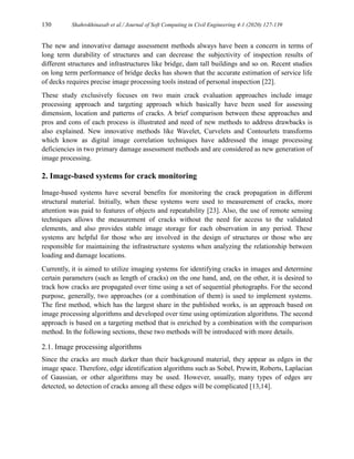 130 Shahrokhinasab et al./ Journal of Soft Computing in Civil Engineering 4-1 (2020) 127-139
The new and innovative damage assessment methods always have been a concern in terms of
long term durability of structures and can decrease the subjectivity of inspection results of
different structures and infrastructures like bridge, dam tall buildings and so on. Recent studies
on long term performance of bridge decks has shown that the accurate estimation of service life
of decks requires precise image processing tools instead of personal inspection [22].
These study exclusively focuses on two main crack evaluation approaches include image
processing approach and targeting approach which basically have been used for assessing
dimension, location and patterns of cracks. A brief comparison between these approaches and
pros and cons of each process is illustrated and need of new methods to address drawbacks is
also explained. New innovative methods like Wavelet, Curvelets and Contourlets transforms
which know as digital image correlation techniques have addressed the image processing
deficiencies in two primary damage assessment methods and are considered as new generation of
image processing.
2. Image-based systems for crack monitoring
Image-based systems have several benefits for monitoring the crack propagation in different
structural material. Initially, when these systems were used to measurement of cracks, more
attention was paid to features of objects and repeatability [23]. Also, the use of remote sensing
techniques allows the measurement of cracks without the need for access to the validated
elements, and also provides stable image storage for each observation in any period. These
systems are helpful for those who are involved in the design of structures or those who are
responsible for maintaining the infrastructure systems when analyzing the relationship between
loading and damage locations.
Currently, it is aimed to utilize imaging systems for identifying cracks in images and determine
certain parameters (such as length of cracks) on the one hand, and, on the other, it is desired to
track how cracks are propagated over time using a set of sequential photographs. For the second
purpose, generally, two approaches (or a combination of them) is used to implement systems.
The first method, which has the largest share in the published works, is an approach based on
image processing algorithms and developed over time using optimization algorithms. The second
approach is based on a targeting method that is enriched by a combination with the comparison
method. In the following sections, these two methods will be introduced with more details.
2.1. Image processing algorithms
Since the cracks are much darker than their background material, they appear as edges in the
image space. Therefore, edge identification algorithms such as Sobel, Prewitt, Roberts, Laplacian
of Gaussian, or other algorithms may be used. However, usually, many types of edges are
detected, so detection of cracks among all these edges will be complicated [13,14].
 