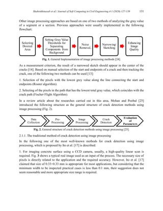 Shahrokhinasab et al./ Journal of Soft Computing in Civil Engineering 4-1 (2020) 127-139 131
Other image processing approaches are based on one of two methods of analyzing the gray value
of a segment or a section. Previous approaches were usually implemented in the following
flowchart:
Fig. 1. General Implementation of image processing methods [24].
As a measurement criterion, the result of a narrowed sketch should appear in the center of the
cracks [14]. Based on manual selection of the start and endpoints of a crack and then tracking the
crack, one of the following two methods can be used [13]:
1. Selection of the pixels with the lowest grey value along the line connecting the start and
endpoints (Router algorithm).
2. Selecting of the pixels in the path that has the lowest total gray value, which coincides with the
crack path (Fischer Flight Algorithm).
In a review article about the researches carried out in this area, Mohan and Poobal [25]
introduced the following structure as the general structure of crack detection methods using
image processing (Fig. 2).
Fig. 2. General structure of crack detection methods using image processing [25].
2.1.1. The traditional method of crack detection using image processing
In the following one of the most well-known methods for crack detection using image
processing, which is proposed by Ito et al. [17] is described:
1. For imaging concrete surface using a CCD camera, usually, a high-quality linear scan is
required. Fig. 3 shows a typical real image used as an input of the process. The necessary size of
pixels is directly related to the application and the required accuracy. However, Ito et al. [17]
claimed that size of 0.33×0.33 mm is appropriate for most applications, but considering that the
minimum width to be inspected practical cases is less than 0.1 mm, their suggestion does not
seem reasonable and more appropriate size range is required.
Selecting
Desired
Area
Setting Gray Value
Thresholds for
Separating
Components from
Background
Noise
Removal,
Narrowing/
Sketching
Enhancing
Image
Quality
Data
Collection
Pre-
Processing
Image
Processing
Crack
Detection
Evaluation
of
Parameters
 