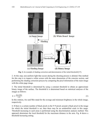 132 Shahrokhinasab et al./ Journal of Soft Computing in Civil Engineering 4-1 (2020) 127-139
Fig. 3. An example of shading correction and determination of the initial threshold [17].
2. At this step, non-uniform light that occurs during the shooting process is deleted. One method
for this step is to inspect a white screen with the same dimensions of the concrete section, and
performing the shading correction process by comparing the pixel information of the main image
with this white page image.
3. The initial threshold is determined by using a constant threshold to obtain an approximate
binary image of the surface. The threshold k is determined based on statistical analyses of the
images as follows:
𝑘 =
𝐴𝑣𝑒+𝑀𝑖𝑛
1.25
(1)
In this relation, Ave and Min stand for the average and minimum brightness in the whole image,
respectively.
4. If there is a certain number of black pixels in the 9×9 pixels around a black pixel in the image
for which the initial threshold is set, then there may be an unidentified crack in this range.
Threshold increasing in such areas is performed using the discrimination analysis method. This
approach determines the local threshold for the maximum distance in the area. Fig. 4 shows a
threshold increasing setting.
 