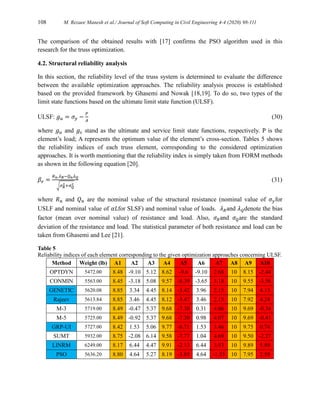 108 M. Rezaee Manesh et al./ Journal of Soft Computing in Civil Engineering 4-4 (2020) 98-111
The comparison of the obtained results with [17] confirms the PSO algorithm used in this
research for the truss optimization.
4.2. Structural reliability analysis
In this section, the reliability level of the truss system is determined to evaluate the difference
between the available optimization approaches. The reliability analysis process is established
based on the provided framework by Ghasemi and Nowak [18,19]. To do so, two types of the
limit state functions based on the ultimate limit state function (ULSF).
ULSF: 𝑔𝑢 = 𝜎𝑦 −
𝑃
𝐴
(30)
where 𝑔𝑢 and 𝑔𝑠 stand as the ultimate and service limit state functions, respectively. P is the
element’s load; A represents the optimum value of the element’s cross-section. Tables 5 shows
the reliability indices of each truss element, corresponding to the considered optimization
approaches. It is worth mentioning that the reliability index is simply taken from FORM methods
as shown in the following equation [20].
𝛽𝑒 =
𝑅𝑛.𝜆𝑅−𝑄𝑛𝜆𝑄
√𝜎𝑅
2+𝜎𝑄
2
(31)
where 𝑅𝑛 and 𝑄𝑛 are the nominal value of the structural resistance (nominal value of 𝜎𝑦for
USLF and nominal value of 𝛼𝐿for SLSF) and nominal value of loads. 𝜆𝑅and 𝜆𝑄denote the bias
factor (mean over nominal value) of resistance and load. Also, 𝜎𝑅and 𝜎𝑄are the standard
deviation of the resistance and load. The statistical parameter of both resistance and load can be
taken from Ghasemi and Lee [21].
Table 5
Reliability indices of each element corresponding to the given optimization approaches concerning ULSF.
Method Weight (lb) A1 A2 A3 A4 A5 A6 A7 A8 A9 A10
OPTDYN 5472.00 8.48 -9.10 5.12 8.62 -9.6 -9.10 2.68 10 8.15 -2.44
CONMIN 5563.00 8.45 -3.18 5.08 9.57 -8.39 -3.65 3.18 10 9.55 -3.56
GENETIC 5620.08 8.85 3.34 4.45 8.14 -3.42 3.96 2.15 10 7.94 4.13
Rajeev 5613.84 8.85 3.46 4.45 8.12 -3.47 3.46 2.15 10 7.92 4.24
M-3 5719.00 8.49 -0.47 5.37 9.68 -7.30 0.31 4.06 10 9.69 -0.34
M-5 5725.00 8.49 -0.92 5.37 9.68 -7.30 0.98 4.07 10 9.69 -0.41
GRP-UI 5727.00 8.42 1.53 5.06 9.77 -6.71 1.53 3.46 10 9.75 0.74
SUMT 5932.00 8.75 -2.08 6.14 9.58 -7.77 1.04 4.69 10 9.50 -2.27
LINRM 6249.00 8.17 6.44 4.47 9.91 -2.13 6.44 3.93 10 9.89 5.89
PSO 5636.20 8.80 4.64 5.27 8.19 -3.85 4.64 -1.53 10 7.95 2.59
 