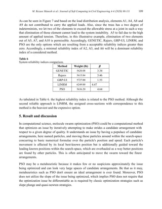 M. Rezaee Manesh et al./ Journal of Soft Computing in Civil Engineering 4-4 (2020) 98-111 109
As can be seen in Figure 7 and based on the load distribution analysis, elements A1, A4, A8 and
A9 do not contributed to carry the applied loads. Also, since the truss has a two degree of
indeterminists, we let two of the elements to exceed the allowable stress at a joint in such a way
that elimination of those element cannot lead to the system instability. A5 to fail due to the high
amount of applied tension. Therefore, in this illustrative example, elimination of two elements
out of A5, A7, and A10 is permissible. Accordingly, GENETIC, Rajeev, GRP-UI, LINRM, and
PSO are the only options which are resulting from a acceptable reliability indices greater than
zero. Accordingly, a minimal reliability index of A2, A3, and A6 will be a dominant reliability
index of a considered method.
Table 6
System reliability indices comparison.
Method Weight (lb) 𝜷
GENETIC 5620.08 3.34
Rajeev 5613.84 3.46
GRP-UI 5727.00 1.53
LINRM 6249.00 4.47
PSO 5636.20 4.64
As tabulated in Table 6. the highest reliability index is related to the PSO method. Although the
second reliable approach is LINRM, the assigned cross-sections with correspondence to this
method is the heaviest and the expensive option.
5. Result and discussion
In computational science, molecule swarm optimization (PSO) could be a computational method
that optimizes an issue by iteratively attempting to make strides a candidate arrangement with
respect to a given degree of quality. It understands an issue by having a populace of candidate
arrangements, here named particles, and moving these particles around within the search-space
concurring to basic numerical formulae over the particle's position and speed. Each particle's
movement is affected by its local best-known position but is additionally guided toward the
leading known positions within the search-space, which are overhauled as a way better positions
are found by other particles. This is often anticipated to move the swarm toward the finest
arrangements.
PSO may be a metaheuristic because it makes few or no suspicions approximately the issue
being optimized and can look very large spaces of candidate arrangements. Be that as it may,
metaheuristics such as PSO don't ensure an ideal arrangement is ever found. Moreover, PSO
does not utilize the slope of the issue being optimized, which implies PSO does not require that
the optimization issue be differentiable as is required by classic optimization strategies such as
slope plunge and quasi-newton strategies.
 