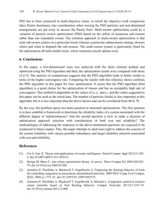 110 M. Rezaee Manesh et al./ Journal of Soft Computing in Civil Engineering 4-4 (2020) 98-111
PSO has to been connected to multi-objective issues, in which the objective work comparison
takes Pareto dominance into consideration when moving the PSO particles and non-dominated
arrangements are put away to inexact the Pareto front. Multi-swarm optimization could be a
variation of particle swarm optimization (PSO) based on the utilize of numerous sub-swarms
rather than one (standard) swarm. The common approach in multi-swarm optimization is that
each sub-swarm centers on a particular locale whereas a particular enhancement strategy chooses
where and when to dispatch the sub-swarms. The multi-swarm system is particularly fitted for
the optimization of multi-modal issues, where numerous (local) optima exist.
6. Conclusions
In this paper, a two-dimensional truss was analyzed with the finite element method and
optimized using the PSO algorithm and then, the optimization results were compared with those
of [17]. The analysis of comparisons suggests that the PSO algorithm leads to better results in
terms of the higher convergence rate. Comparing the results with this reference shows confirms
the PSO algorithm in this paper for truss optimization. It seems that the PSO algorithm (bird
algorithm) is a good choice for the optimization of trusses and has an acceptably high rate of
convergence. This method is dependent on the values of ω, c1, and c2, and the values suggested in
this paper can be used as the initial data. The number of particles (birds) is also important in this
algorithm, but it is less important than the above factors and can be considered from 40 to 70.
By the way, this problem opens two main question in structural optimizations. The first question
is to how establish a framework to determine the reliability index of a system associated with the
different degree of indeterminacies? And the second question is how to make a decision of
optimization approach selection with consideration of both cost and reliability? The
methodologies of addressing the responses to the above-mentioned questions are expected to be
conducted in future studies. This, this paper attempts to shed more light to address the concern of
the system reliability with various possible redundancy and target reliability selection associated
with cost and reliability.
References
[1] Cui Z, Gao X. Theory and applications of swarm intelligence. Neural Comput Appl 2012;21:205–
6. doi:10.1007/s00521-011-0523-8.
[2] Dorigo M, Blum C. Ant colony optimization theory: A survey. Theor Comput Sci 2005;344:243–
78. doi:10.1016/j.tcs.2005.05.020.
[3] Antoniou P, Pitsillides A, Blackwell T, Engelbrecht A. Employing the flocking behavior of birds
for controlling congestion in autonomous decentralized networks. 2009 IEEE Congr Evol Comput,
IEEE; 2009, p. 1753–61. doi:10.1109/CEC.2009.4983153.
[4] Antoniou P, Pitsillides A, Blackwell T, Engelbrecht A, Michael L. Congestion control in wireless
sensor networks based on bird flocking behavior. Comput Networks 2013;57:1167–91.
doi:10.1016/j.comnet.2012.12.008.
 
