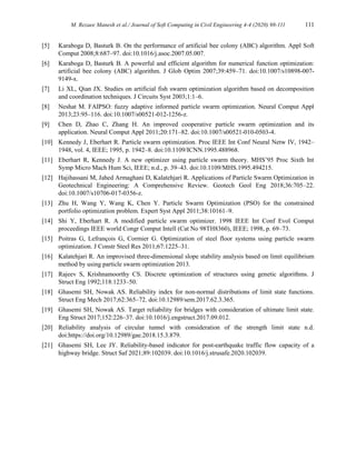 M. Rezaee Manesh et al./ Journal of Soft Computing in Civil Engineering 4-4 (2020) 98-111 111
[5] Karaboga D, Basturk B. On the performance of artificial bee colony (ABC) algorithm. Appl Soft
Comput 2008;8:687–97. doi:10.1016/j.asoc.2007.05.007.
[6] Karaboga D, Basturk B. A powerful and efficient algorithm for numerical function optimization:
artificial bee colony (ABC) algorithm. J Glob Optim 2007;39:459–71. doi:10.1007/s10898-007-
9149-x.
[7] Li XL, Qian JX. Studies on artificial fish swarm optimization algorithm based on decomposition
and coordination techniques. J Circuits Syst 2003;1:1–6.
[8] Neshat M. FAIPSO: fuzzy adaptive informed particle swarm optimization. Neural Comput Appl
2013;23:95–116. doi:10.1007/s00521-012-1256-z.
[9] Chen D, Zhao C, Zhang H. An improved cooperative particle swarm optimization and its
application. Neural Comput Appl 2011;20:171–82. doi:10.1007/s00521-010-0503-4.
[10] Kennedy J, Eberhart R. Particle swarm optimization. Proc IEEE Int Conf Neural Netw IV, 1942–
1948, vol. 4, IEEE; 1995, p. 1942–8. doi:10.1109/ICNN.1995.488968.
[11] Eberhart R, Kennedy J. A new optimizer using particle swarm theory. MHS’95 Proc Sixth Int
Symp Micro Mach Hum Sci, IEEE; n.d., p. 39–43. doi:10.1109/MHS.1995.494215.
[12] Hajihassani M, Jahed Armaghani D, Kalatehjari R. Applications of Particle Swarm Optimization in
Geotechnical Engineering: A Comprehensive Review. Geotech Geol Eng 2018;36:705–22.
doi:10.1007/s10706-017-0356-z.
[13] Zhu H, Wang Y, Wang K, Chen Y. Particle Swarm Optimization (PSO) for the constrained
portfolio optimization problem. Expert Syst Appl 2011;38:10161–9.
[14] Shi Y, Eberhart R. A modified particle swarm optimizer. 1998 IEEE Int Conf Evol Comput
proceedings IEEE world Congr Comput Intell (Cat No 98TH8360), IEEE; 1998, p. 69–73.
[15] Poitras G, Lefrançois G, Cormier G. Optimization of steel floor systems using particle swarm
optimization. J Constr Steel Res 2011;67:1225–31.
[16] Kalatehjari R. An improvised three-dimensional slope stability analysis based on limit equilibrium
method by using particle swarm optimization 2013.
[17] Rajeev S, Krishnamoorthy CS. Discrete optimization of structures using genetic algorithms. J
Struct Eng 1992;118:1233–50.
[18] Ghasemi SH, Nowak AS. Reliability index for non-normal distributions of limit state functions.
Struct Eng Mech 2017;62:365–72. doi:10.12989/sem.2017.62.3.365.
[19] Ghasemi SH, Nowak AS. Target reliability for bridges with consideration of ultimate limit state.
Eng Struct 2017;152:226–37. doi:10.1016/j.engstruct.2017.09.012.
[20] Reliability analysis of circular tunnel with consideration of the strength limit state n.d.
doi:https://doi.org/10.12989/gae.2018.15.3.879.
[21] Ghasemi SH, Lee JY. Reliability-based indicator for post-earthquake traffic flow capacity of a
highway bridge. Struct Saf 2021;89:102039. doi:10.1016/j.strusafe.2020.102039.
 