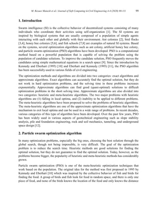 M. Rezaee Manesh et al./ Journal of Soft Computing in Civil Engineering 4-4 (2020) 98-111 99
1. Introduction
Swarm intelligence (SI) is the collective behavior of decentralized systems consisting of many
individuals who coordinate their activities using self-organization [1]. The SI systems are
inspired by biological systems that are usually composed of a population of simple agents
interacting with each other and globally with their environment. Ant colonies [2], bird flocks
[3,4], honey bee colonies [5,6], and fish schools [7,8] are examples of natural SI systems. Based
on the systems, several optimization algorithms such as ant colony, artificial honey bee colony,
and particle swarm optimization (PSO) algorithms have been developed. PSO is a computational
method based on a powerful population that is capable of solving the problem using the
population of candidate solutions. To improve the candidate solution, PSO frequently moves the
candidates using simple mathematical equations in a search space [9]. Since the introduction by
Kennedy and Eberhart (1995) [10] and Eberhart and Kennedy (1995) [11], the PSO algorithm
has been successfully used in various fields of civil engineering.
The optimization methods and algorithms are divided into two categories: exact algorithms and
approximate algorithms. Exact algorithms can accurately find the optimal solution, but they do
not work in hard optimization problems, and the solving time in these problems increases
exponentially. Approximate algorithms can find good (quasi-optimal) solutions to difficult
optimization problems in the short solving time. Approximate algorithms are also divided into
two categories: heuristic and meta-heuristic algorithms. The two major problems with heuristic
algorithms are (1) falling in local optima, and (2) inability to be applied to different problems.
The meta-heuristic algorithms have been proposed to solve the problems of heuristic algorithms.
The meta-heuristic algorithms are one of the approximate optimization algorithms that have the
mechanism to exit local optima and can be used in a wide range of problems. In recent decades,
various categories of this type of algorithm have been developed. Over the past few years, PSO
has been widely used in various aspects of geotechnical engineering such as slope stability
analysis, pile and foundation engineering, rock and soil mechanics, tunneling, and underground
space design [12].
2. Particle swarm optimization algorithm
In many optimization problems, especially the big ones, choosing the best solution through the
global search, though not being impossible, is very difficult. The goal of the optimization
problem is to reduce the search time. Heuristic methods are good solutions for finding the
optimal solution, but they do not guarantee to find the optimal solution. Today, however, as the
problems become bigger, the popularity of heuristic and meta-heuristic methods has considerably
grown.
Particle swarm optimization (PSO) is one of the meta-heuristic optimization techniques that
work based on the population. The original idea for the method was first proposed in 1995 by
Kennedy and Eberhart [10] which was inspired by the collective behavior of fish and birds for
finding the food. A group of birds and fish look for food in random space, and there is only one
piece of food, and none of the birds knows the location of the food and only knows the distance
 