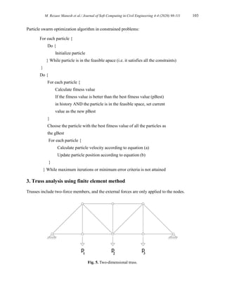 M. Rezaee Manesh et al./ Journal of Soft Computing in Civil Engineering 4-4 (2020) 98-111 103
Particle swarm optimization algorithm in constrained problems:
For each particle {
Do {
Initialize particle
} While particle is in the feasible apace (i.e. it satisfies all the constraints)
}
Do {
For each particle {
Calculate fitness value
If the fitness value is better than the best fitness value (pBest)
in history AND the particle is in the feasible space, set current
value as the new pBest
}
Choose the particle with the best fitness value of all the particles as
the gBest
For each particle {
Calculate particle velocity according to equation (a)
Update particle position according to equation (b)
}
} While maximum iterations or minimum error criteria is not attained
3. Truss analysis using finite element method
Trusses include two-force members, and the external forces are only applied to the nodes.
Fig. 5. Two-dimensional truss.
 