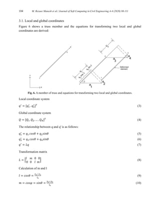 104 M. Rezaee Manesh et al./ Journal of Soft Computing in Civil Engineering 4-4 (2020) 98-111
3.1. Local and global coordinates
Figure 6 shows a truss member and the equations for transforming two local and global
coordinates are derived:
Fig. 6. A member of truss and equations for transforming two local and global coordinates.
Local coordinate system
𝑞′
= [𝑞1
′
. 𝑞2
′
]𝑇
(3)
Global coordinate system
𝑄 = [𝑄1. 𝑄2. … . 𝑄𝑁]𝑇
(4)
The relationship between q and q' is as follows:
𝑞1
′
= 𝑞1 𝑐𝑜𝑠𝜃 + 𝑞2𝑠𝑖𝑛𝜃 (5)
𝑞2
′
= 𝑞3 𝑐𝑜𝑠𝜃 + 𝑞4𝑠𝑖𝑛𝜃 (6)
𝑞′
= 𝐿𝑞 (7)
Transformation matrix
𝐿 = [
𝑙 𝑚 0 0
0 0 𝑙 𝑚
] (8)
Calculation of m and l
𝑙 = 𝑐𝑜𝑠𝜃 =
𝑥2−𝑥1
𝑙𝑒
(9)
𝑚 = 𝑐𝑜𝑠𝜑 = 𝑠𝑖𝑛𝜃 =
𝑦2−𝑦1
𝑙𝑒
(10)
 