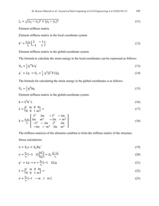 M. Rezaee Manesh et al./ Journal of Soft Computing in Civil Engineering 4-4 (2020) 98-111 105
𝑙𝑒 = √(𝑥2 − 𝑥1)2 + (𝑦2 − 𝑦1)2 (11)
Element stiffness matrix
Element stiffness matrix in the local coordinate system
𝑘′
=
𝐸𝑒𝐴𝑒
𝑙𝑒
[
1 − 1
−1 1
] (12)
Element stiffness matrix in the global coordinate system
The formula to calculate the strain energy in the local coordinates can be expressed as follows:
Ue =
1
2
q′T
k′
q′
(13)
𝑞′
= 𝐿𝑞 → 𝑈𝑒 =
1
2
𝑞𝑇
[𝐿𝑇
𝑘′𝐿]q (14)
The formula for calculating the strain energy in the global coordinates is as follows:
Ue =
1
2
qT
kq (15)
Element stiffness matrix in the global coordinate system
k = LT
k′
L (16)
L = [
l m 0 0
0 0 l m
] → (17)
𝑘 =
𝐸𝑒𝐴𝑒
𝑙𝑒
[
𝑙2
𝑙𝑚 − 𝑙2
− 𝑙𝑚
𝑙𝑚 𝑚2
− 𝑙𝑚 − 𝑚2
−𝑙2
− 𝑙𝑚 𝑙2
𝑙𝑚
−𝑙𝑚 − 𝑚2
𝑙𝑚 𝑚2
] (18)
The stiffness matrices of the elements combine to form the stiffness matrix of the structure.
Stress calculations
𝜎 = 𝐸𝑒𝜀 = 𝐸𝑒𝐵𝑞′
(19)
𝜎 =
𝐸𝑒
𝑙𝑒
[−1 1] {
𝑞1
′
𝑞2
′ } = 𝐸𝑒
𝑞2
′ −𝑞1
′
𝑙𝑒
(20)
𝑞′
= 𝐿𝑞 → 𝜎 =
𝐸𝑒
𝑙𝑒
[−1 1]𝐿𝑞 (21)
𝐿 = [
𝑙 𝑚 0 0
0 0 𝑙 𝑚
] → (22)
𝜎 =
𝐸𝑒
𝑙𝑒
[−𝑙 − 𝑚 𝑙 𝑚 ] (23)
 