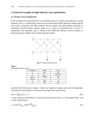 106 M. Rezaee Manesh et al./ Journal of Soft Computing in Civil Engineering 4-4 (2020) 98-111
4. Numerical example of single-objective truss optimization
4.1. Particle swarm optimization
In the example of the optimization of a conventional truss [17], which was analyzed by various
methods so far, it is optimized by particle swarm optimization (PSO) algorithm method and the
final result is compared with other methods. For this purpose, the total number of particles is
considered to be 60, and the constant values of w, c1, and c2 are selected as 0.5, 1.5, and 1.5,
respectively. The algorithm code is written in the MATLAB software and the structure is
analyzed using the stiffness matrix (finite element) method.
Fig. 7. 10-bar truss from [17].
Table 1
Parameters related to Fig. 7.
Parameter Value Unit
E 104 𝑘𝑠𝑖
𝜌 0.1 𝑙𝑏𝑚 𝑖𝑛3
⁄
𝜎𝑎𝑙𝑙𝑜𝑤 25000 psi
𝑑𝑚𝑎𝑥 2 in
L 360 in
P 100 kip
Consider the 10-bar truss in Figure 1 which was studied to compare and verify the algorithm.
The purpose of the problem is to minimize the weight of the structure f(x):
𝑓(𝑥) = ∑ (𝜌 𝐴𝑖 𝐿𝑖 )
10
𝑛=1 (24)
x is the solution to the problem, Ai is the cross-sectional area of bar i, Li is the length of bar i, and
ρ is the weight density:
𝜌 = 0.10 𝐼𝑏
𝑖𝑛3
⁄ (2770
𝑘𝑔
𝑚3
⁄ ) (25)
 