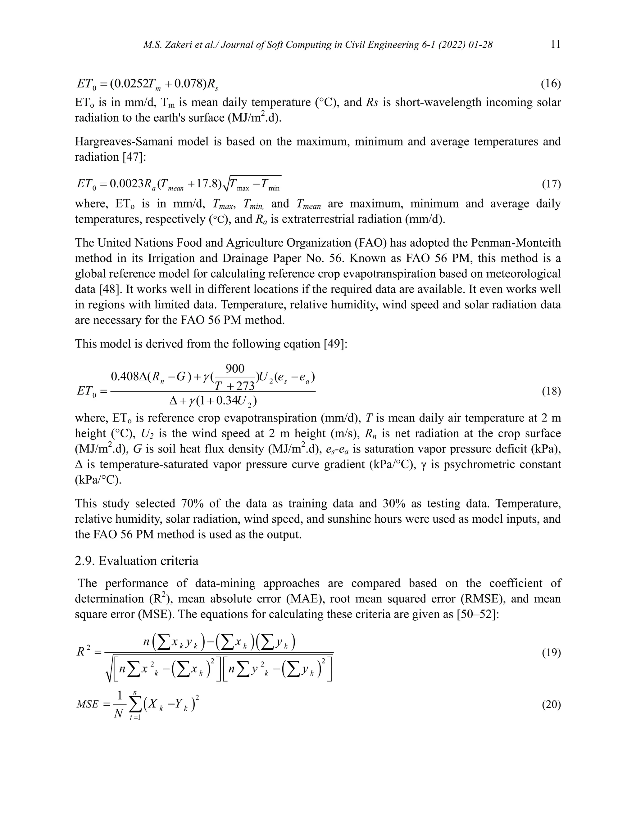 M.S. Zakeri et al./ Journal of Soft Computing in Civil Engineering 6-1 (2022) 01-28 11
0 (0.0252 0.078)
m s
ET T R
  (16)
ETo is in mm/d, Tm is mean daily temperature (°C), and Rs is short-wavelength incoming solar
radiation to the earth's surface (MJ/m2
.d).
Hargreaves-Samani model is based on the maximum, minimum and average temperatures and
radiation [47]:
0 max min
0.0023 ( 17.8)
a mean
ET R T T T
   (17)
where, ETo is in mm/d, Tmax, Tmin, and Tmean are maximum, minimum and average daily
temperatures, respectively (°C), and Ra is extraterrestrial radiation (mm/d).
The United Nations Food and Agriculture Organization (FAO) has adopted the Penman-Monteith
method in its Irrigation and Drainage Paper No. 56. Known as FAO 56 PM, this method is a
global reference model for calculating reference crop evapotranspiration based on meteorological
data [48]. It works well in different locations if the required data are available. It even works well
in regions with limited data. Temperature, relative humidity, wind speed and solar radiation data
are necessary for the FAO 56 PM method.
This model is derived from the following eqation [49]:
2
0
2
900
0.408 ( ) ( ) ( )
273
(1 0.34 )
n s a
R G U e e
T
ET
U


   


  
(18)
where, ETo is reference crop evapotranspiration (mm/d), T is mean daily air temperature at 2 m
height (°C), U2 is the wind speed at 2 m height (m/s), Rn is net radiation at the crop surface
(MJ/m2
.d), G is soil heat flux density (MJ/m2
.d), es-ea is saturation vapor pressure deficit (kPa),
Δ is temperature-saturated vapor pressure curve gradient (kPa/°C), γ is psychrometric constant
(kPa/°C).
This study selected 70% of the data as training data and 30% as testing data. Temperature,
relative humidity, solar radiation, wind speed, and sunshine hours were used as model inputs, and
the FAO 56 PM method is used as the output.
2.9. Evaluation criteria
The performance of data-mining approaches are compared based on the coefficient of
determination (R2
), mean absolute error (MAE), root mean squared error (RMSE), and mean
square error (MSE). The equations for calculating these criteria are given as [50–52]:
    
   
2
2 2
2 2


   
 
   
   
  
   
k k k k
k k k k
n x y x y
R
n x x n y y
(19)
 
2
1
1

 

n
k k
i
MSE X Y
N
(20)
 