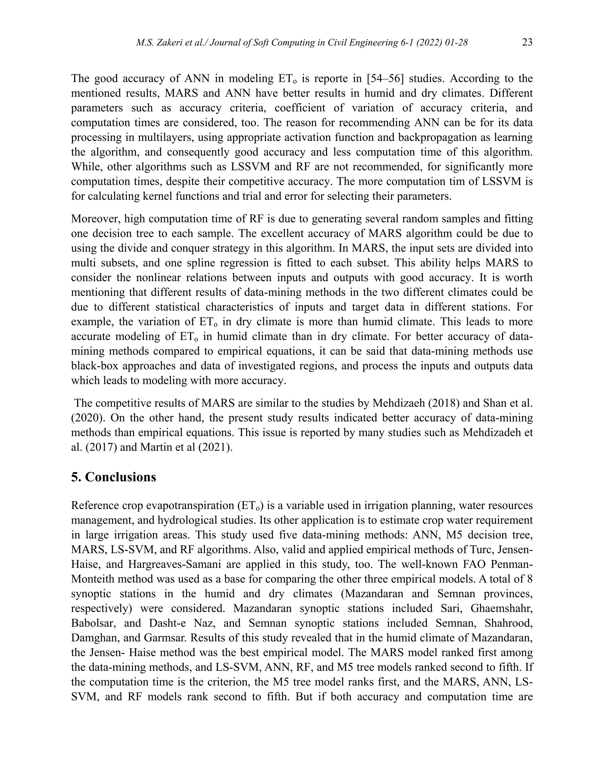 M.S. Zakeri et al./ Journal of Soft Computing in Civil Engineering 6-1 (2022) 01-28 23
The good accuracy of ANN in modeling ETo is reporte in [54–56] studies. According to the
mentioned results, MARS and ANN have better results in humid and dry climates. Different
parameters such as accuracy criteria, coefficient of variation of accuracy criteria, and
computation times are considered, too. The reason for recommending ANN can be for its data
processing in multilayers, using appropriate activation function and backpropagation as learning
the algorithm, and consequently good accuracy and less computation time of this algorithm.
While, other algorithms such as LSSVM and RF are not recommended, for significantly more
computation times, despite their competitive accuracy. The more computation tim of LSSVM is
for calculating kernel functions and trial and error for selecting their parameters.
Moreover, high computation time of RF is due to generating several random samples and fitting
one decision tree to each sample. The excellent accuracy of MARS algorithm could be due to
using the divide and conquer strategy in this algorithm. In MARS, the input sets are divided into
multi subsets, and one spline regression is fitted to each subset. This ability helps MARS to
consider the nonlinear relations between inputs and outputs with good accuracy. It is worth
mentioning that different results of data-mining methods in the two different climates could be
due to different statistical characteristics of inputs and target data in different stations. For
example, the variation of ETo in dry climate is more than humid climate. This leads to more
accurate modeling of ETo in humid climate than in dry climate. For better accuracy of data-
mining methods compared to empirical equations, it can be said that data-mining methods use
black-box approaches and data of investigated regions, and process the inputs and outputs data
which leads to modeling with more accuracy.
The competitive results of MARS are similar to the studies by Mehdizaeh (2018) and Shan et al.
(2020). On the other hand, the present study results indicated better accuracy of data-mining
methods than empirical equations. This issue is reported by many studies such as Mehdizadeh et
al. (2017) and Martin et al (2021).
5. Conclusions
Reference crop evapotranspiration (ETo) is a variable used in irrigation planning, water resources
management, and hydrological studies. Its other application is to estimate crop water requirement
in large irrigation areas. This study used five data-mining methods: ANN, M5 decision tree,
MARS, LS-SVM, and RF algorithms. Also, valid and applied empirical methods of Turc, Jensen-
Haise, and Hargreaves-Samani are applied in this study, too. The well-known FAO Penman-
Monteith method was used as a base for comparing the other three empirical models. A total of 8
synoptic stations in the humid and dry climates (Mazandaran and Semnan provinces,
respectively) were considered. Mazandaran synoptic stations included Sari, Ghaemshahr,
Babolsar, and Dasht-e Naz, and Semnan synoptic stations included Semnan, Shahrood,
Damghan, and Garmsar. Results of this study revealed that in the humid climate of Mazandaran,
the Jensen- Haise method was the best empirical model. The MARS model ranked first among
the data-mining methods, and LS-SVM, ANN, RF, and M5 tree models ranked second to fifth. If
the computation time is the criterion, the M5 tree model ranks first, and the MARS, ANN, LS-
SVM, and RF models rank second to fifth. But if both accuracy and computation time are
 