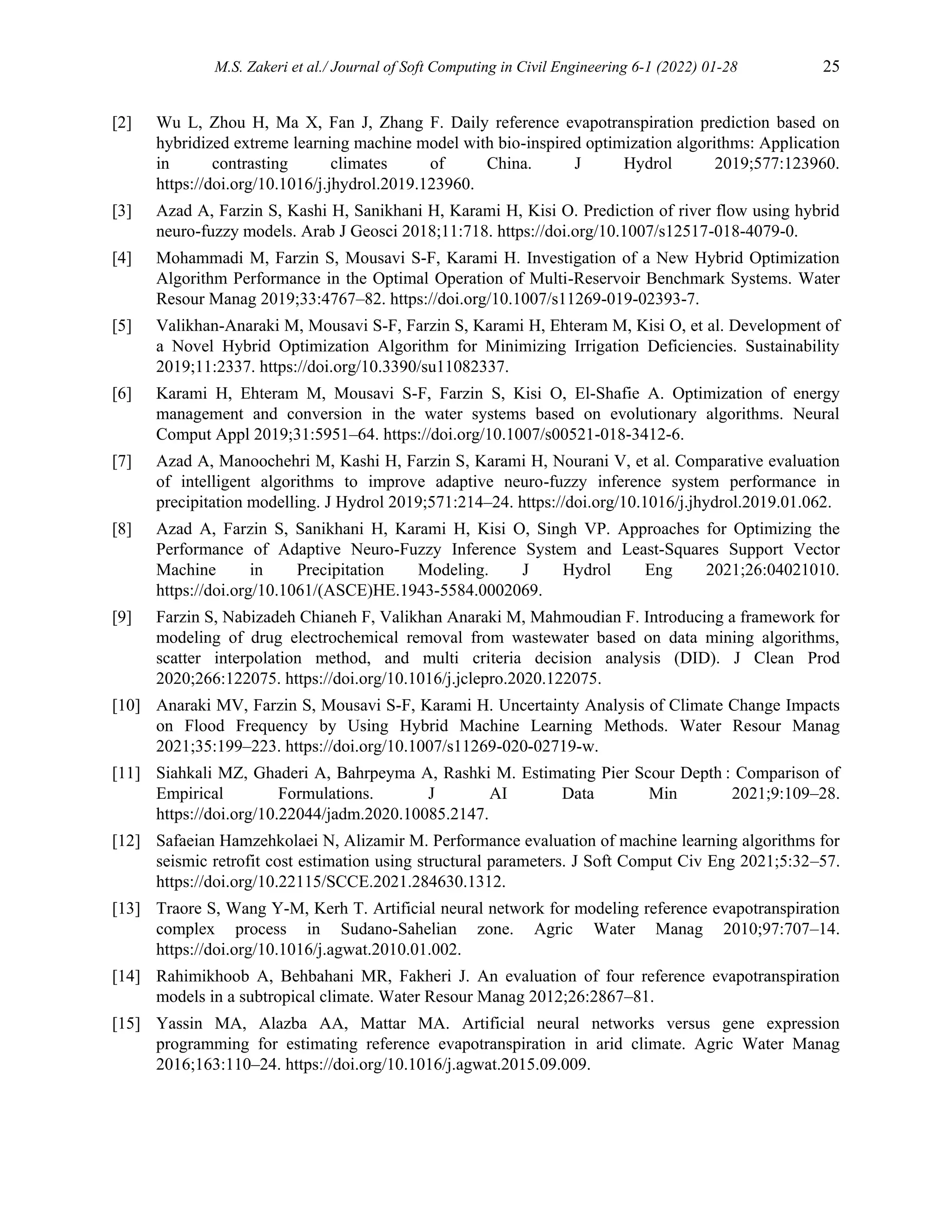 M.S. Zakeri et al./ Journal of Soft Computing in Civil Engineering 6-1 (2022) 01-28 25
[2] Wu L, Zhou H, Ma X, Fan J, Zhang F. Daily reference evapotranspiration prediction based on
hybridized extreme learning machine model with bio-inspired optimization algorithms: Application
in contrasting climates of China. J Hydrol 2019;577:123960.
https://doi.org/10.1016/j.jhydrol.2019.123960.
[3] Azad A, Farzin S, Kashi H, Sanikhani H, Karami H, Kisi O. Prediction of river flow using hybrid
neuro-fuzzy models. Arab J Geosci 2018;11:718. https://doi.org/10.1007/s12517-018-4079-0.
[4] Mohammadi M, Farzin S, Mousavi S-F, Karami H. Investigation of a New Hybrid Optimization
Algorithm Performance in the Optimal Operation of Multi-Reservoir Benchmark Systems. Water
Resour Manag 2019;33:4767–82. https://doi.org/10.1007/s11269-019-02393-7.
[5] Valikhan-Anaraki M, Mousavi S-F, Farzin S, Karami H, Ehteram M, Kisi O, et al. Development of
a Novel Hybrid Optimization Algorithm for Minimizing Irrigation Deficiencies. Sustainability
2019;11:2337. https://doi.org/10.3390/su11082337.
[6] Karami H, Ehteram M, Mousavi S-F, Farzin S, Kisi O, El-Shafie A. Optimization of energy
management and conversion in the water systems based on evolutionary algorithms. Neural
Comput Appl 2019;31:5951–64. https://doi.org/10.1007/s00521-018-3412-6.
[7] Azad A, Manoochehri M, Kashi H, Farzin S, Karami H, Nourani V, et al. Comparative evaluation
of intelligent algorithms to improve adaptive neuro-fuzzy inference system performance in
precipitation modelling. J Hydrol 2019;571:214–24. https://doi.org/10.1016/j.jhydrol.2019.01.062.
[8] Azad A, Farzin S, Sanikhani H, Karami H, Kisi O, Singh VP. Approaches for Optimizing the
Performance of Adaptive Neuro-Fuzzy Inference System and Least-Squares Support Vector
Machine in Precipitation Modeling. J Hydrol Eng 2021;26:04021010.
https://doi.org/10.1061/(ASCE)HE.1943-5584.0002069.
[9] Farzin S, Nabizadeh Chianeh F, Valikhan Anaraki M, Mahmoudian F. Introducing a framework for
modeling of drug electrochemical removal from wastewater based on data mining algorithms,
scatter interpolation method, and multi criteria decision analysis (DID). J Clean Prod
2020;266:122075. https://doi.org/10.1016/j.jclepro.2020.122075.
[10] Anaraki MV, Farzin S, Mousavi S-F, Karami H. Uncertainty Analysis of Climate Change Impacts
on Flood Frequency by Using Hybrid Machine Learning Methods. Water Resour Manag
2021;35:199–223. https://doi.org/10.1007/s11269-020-02719-w.
[11] Siahkali MZ, Ghaderi A, Bahrpeyma A, Rashki M. Estimating Pier Scour Depth : Comparison of
Empirical Formulations. J AI Data Min 2021;9:109–28.
https://doi.org/10.22044/jadm.2020.10085.2147.
[12] Safaeian Hamzehkolaei N, Alizamir M. Performance evaluation of machine learning algorithms for
seismic retrofit cost estimation using structural parameters. J Soft Comput Civ Eng 2021;5:32–57.
https://doi.org/10.22115/SCCE.2021.284630.1312.
[13] Traore S, Wang Y-M, Kerh T. Artificial neural network for modeling reference evapotranspiration
complex process in Sudano-Sahelian zone. Agric Water Manag 2010;97:707–14.
https://doi.org/10.1016/j.agwat.2010.01.002.
[14] Rahimikhoob A, Behbahani MR, Fakheri J. An evaluation of four reference evapotranspiration
models in a subtropical climate. Water Resour Manag 2012;26:2867–81.
[15] Yassin MA, Alazba AA, Mattar MA. Artificial neural networks versus gene expression
programming for estimating reference evapotranspiration in arid climate. Agric Water Manag
2016;163:110–24. https://doi.org/10.1016/j.agwat.2015.09.009.
 