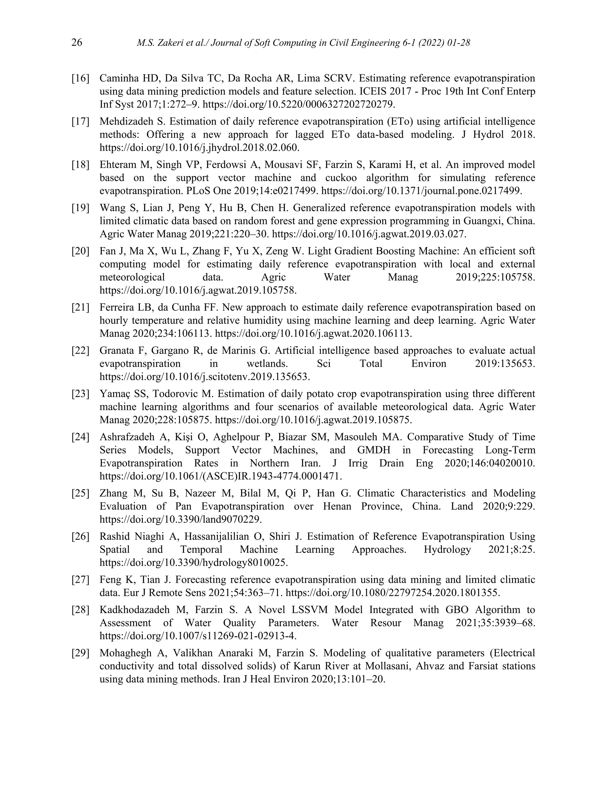 26 M.S. Zakeri et al./ Journal of Soft Computing in Civil Engineering 6-1 (2022) 01-28
[16] Caminha HD, Da Silva TC, Da Rocha AR, Lima SCRV. Estimating reference evapotranspiration
using data mining prediction models and feature selection. ICEIS 2017 - Proc 19th Int Conf Enterp
Inf Syst 2017;1:272–9. https://doi.org/10.5220/0006327202720279.
[17] Mehdizadeh S. Estimation of daily reference evapotranspiration (ETo) using artificial intelligence
methods: Offering a new approach for lagged ETo data-based modeling. J Hydrol 2018.
https://doi.org/10.1016/j.jhydrol.2018.02.060.
[18] Ehteram M, Singh VP, Ferdowsi A, Mousavi SF, Farzin S, Karami H, et al. An improved model
based on the support vector machine and cuckoo algorithm for simulating reference
evapotranspiration. PLoS One 2019;14:e0217499. https://doi.org/10.1371/journal.pone.0217499.
[19] Wang S, Lian J, Peng Y, Hu B, Chen H. Generalized reference evapotranspiration models with
limited climatic data based on random forest and gene expression programming in Guangxi, China.
Agric Water Manag 2019;221:220–30. https://doi.org/10.1016/j.agwat.2019.03.027.
[20] Fan J, Ma X, Wu L, Zhang F, Yu X, Zeng W. Light Gradient Boosting Machine: An efficient soft
computing model for estimating daily reference evapotranspiration with local and external
meteorological data. Agric Water Manag 2019;225:105758.
https://doi.org/10.1016/j.agwat.2019.105758.
[21] Ferreira LB, da Cunha FF. New approach to estimate daily reference evapotranspiration based on
hourly temperature and relative humidity using machine learning and deep learning. Agric Water
Manag 2020;234:106113. https://doi.org/10.1016/j.agwat.2020.106113.
[22] Granata F, Gargano R, de Marinis G. Artificial intelligence based approaches to evaluate actual
evapotranspiration in wetlands. Sci Total Environ 2019:135653.
https://doi.org/10.1016/j.scitotenv.2019.135653.
[23] Yamaç SS, Todorovic M. Estimation of daily potato crop evapotranspiration using three different
machine learning algorithms and four scenarios of available meteorological data. Agric Water
Manag 2020;228:105875. https://doi.org/10.1016/j.agwat.2019.105875.
[24] Ashrafzadeh A, Kişi O, Aghelpour P, Biazar SM, Masouleh MA. Comparative Study of Time
Series Models, Support Vector Machines, and GMDH in Forecasting Long-Term
Evapotranspiration Rates in Northern Iran. J Irrig Drain Eng 2020;146:04020010.
https://doi.org/10.1061/(ASCE)IR.1943-4774.0001471.
[25] Zhang M, Su B, Nazeer M, Bilal M, Qi P, Han G. Climatic Characteristics and Modeling
Evaluation of Pan Evapotranspiration over Henan Province, China. Land 2020;9:229.
https://doi.org/10.3390/land9070229.
[26] Rashid Niaghi A, Hassanijalilian O, Shiri J. Estimation of Reference Evapotranspiration Using
Spatial and Temporal Machine Learning Approaches. Hydrology 2021;8:25.
https://doi.org/10.3390/hydrology8010025.
[27] Feng K, Tian J. Forecasting reference evapotranspiration using data mining and limited climatic
data. Eur J Remote Sens 2021;54:363–71. https://doi.org/10.1080/22797254.2020.1801355.
[28] Kadkhodazadeh M, Farzin S. A Novel LSSVM Model Integrated with GBO Algorithm to
Assessment of Water Quality Parameters. Water Resour Manag 2021;35:3939–68.
https://doi.org/10.1007/s11269-021-02913-4.
[29] Mohaghegh A, Valikhan Anaraki M, Farzin S. Modeling of qualitative parameters (Electrical
conductivity and total dissolved solids) of Karun River at Mollasani, Ahvaz and Farsiat stations
using data mining methods. Iran J Heal Environ 2020;13:101–20.
 