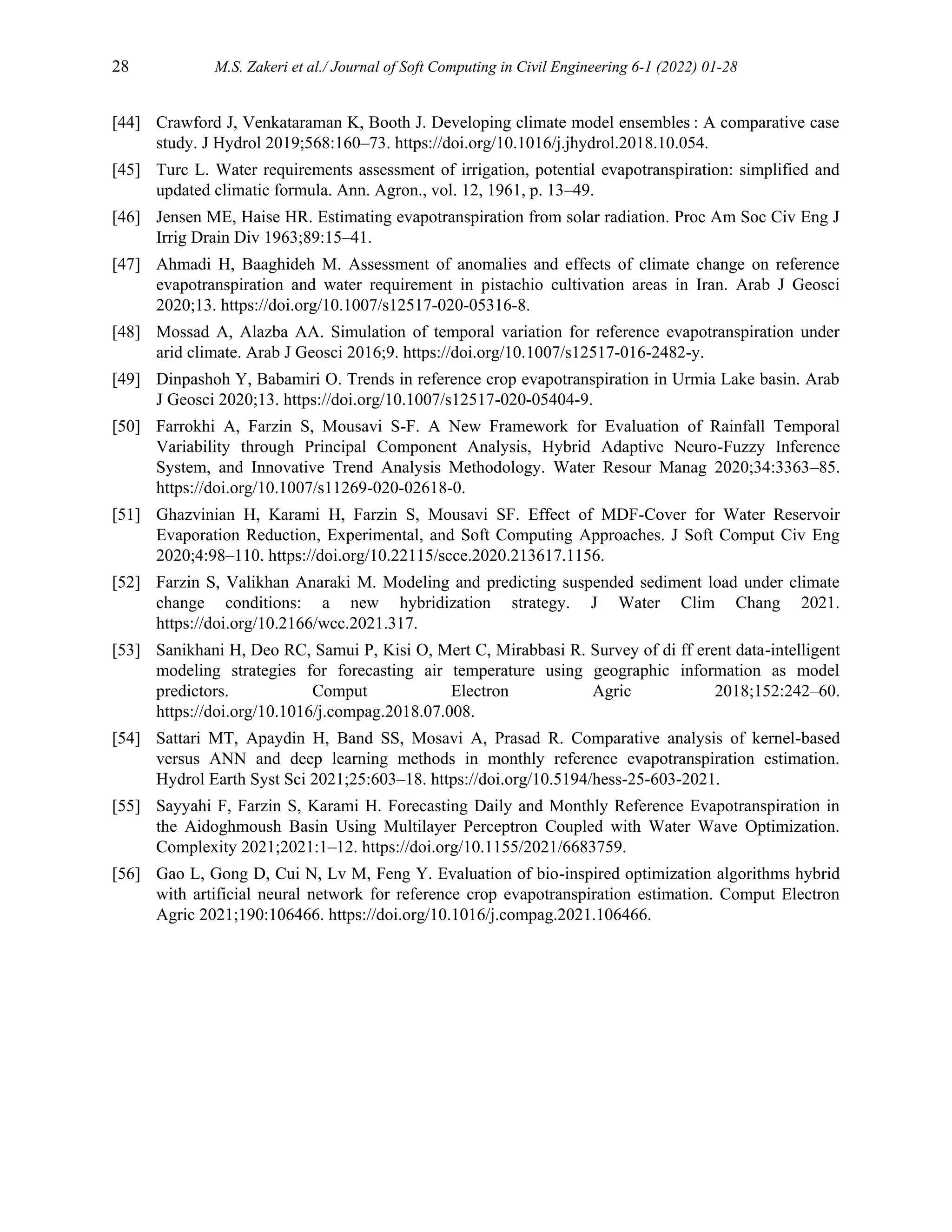 28 M.S. Zakeri et al./ Journal of Soft Computing in Civil Engineering 6-1 (2022) 01-28
[44] Crawford J, Venkataraman K, Booth J. Developing climate model ensembles : A comparative case
study. J Hydrol 2019;568:160–73. https://doi.org/10.1016/j.jhydrol.2018.10.054.
[45] Turc L. Water requirements assessment of irrigation, potential evapotranspiration: simplified and
updated climatic formula. Ann. Agron., vol. 12, 1961, p. 13–49.
[46] Jensen ME, Haise HR. Estimating evapotranspiration from solar radiation. Proc Am Soc Civ Eng J
Irrig Drain Div 1963;89:15–41.
[47] Ahmadi H, Baaghideh M. Assessment of anomalies and effects of climate change on reference
evapotranspiration and water requirement in pistachio cultivation areas in Iran. Arab J Geosci
2020;13. https://doi.org/10.1007/s12517-020-05316-8.
[48] Mossad A, Alazba AA. Simulation of temporal variation for reference evapotranspiration under
arid climate. Arab J Geosci 2016;9. https://doi.org/10.1007/s12517-016-2482-y.
[49] Dinpashoh Y, Babamiri O. Trends in reference crop evapotranspiration in Urmia Lake basin. Arab
J Geosci 2020;13. https://doi.org/10.1007/s12517-020-05404-9.
[50] Farrokhi A, Farzin S, Mousavi S-F. A New Framework for Evaluation of Rainfall Temporal
Variability through Principal Component Analysis, Hybrid Adaptive Neuro-Fuzzy Inference
System, and Innovative Trend Analysis Methodology. Water Resour Manag 2020;34:3363–85.
https://doi.org/10.1007/s11269-020-02618-0.
[51] Ghazvinian H, Karami H, Farzin S, Mousavi SF. Effect of MDF-Cover for Water Reservoir
Evaporation Reduction, Experimental, and Soft Computing Approaches. J Soft Comput Civ Eng
2020;4:98–110. https://doi.org/10.22115/scce.2020.213617.1156.
[52] Farzin S, Valikhan Anaraki M. Modeling and predicting suspended sediment load under climate
change conditions: a new hybridization strategy. J Water Clim Chang 2021.
https://doi.org/10.2166/wcc.2021.317.
[53] Sanikhani H, Deo RC, Samui P, Kisi O, Mert C, Mirabbasi R. Survey of di ff erent data-intelligent
modeling strategies for forecasting air temperature using geographic information as model
predictors. Comput Electron Agric 2018;152:242–60.
https://doi.org/10.1016/j.compag.2018.07.008.
[54] Sattari MT, Apaydin H, Band SS, Mosavi A, Prasad R. Comparative analysis of kernel-based
versus ANN and deep learning methods in monthly reference evapotranspiration estimation.
Hydrol Earth Syst Sci 2021;25:603–18. https://doi.org/10.5194/hess-25-603-2021.
[55] Sayyahi F, Farzin S, Karami H. Forecasting Daily and Monthly Reference Evapotranspiration in
the Aidoghmoush Basin Using Multilayer Perceptron Coupled with Water Wave Optimization.
Complexity 2021;2021:1–12. https://doi.org/10.1155/2021/6683759.
[56] Gao L, Gong D, Cui N, Lv M, Feng Y. Evaluation of bio-inspired optimization algorithms hybrid
with artificial neural network for reference crop evapotranspiration estimation. Comput Electron
Agric 2021;190:106466. https://doi.org/10.1016/j.compag.2021.106466.
 