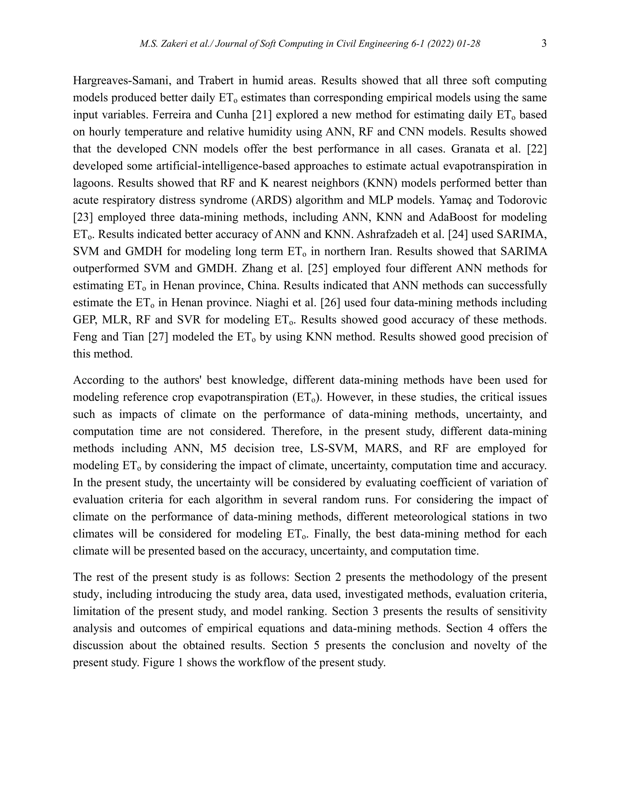M.S. Zakeri et al./ Journal of Soft Computing in Civil Engineering 6-1 (2022) 01-28 3
Hargreaves-Samani, and Trabert in humid areas. Results showed that all three soft computing
models produced better daily ETo estimates than corresponding empirical models using the same
input variables. Ferreira and Cunha [21] explored a new method for estimating daily ETo based
on hourly temperature and relative humidity using ANN, RF and CNN models. Results showed
that the developed CNN models offer the best performance in all cases. Granata et al. [22]
developed some artificial-intelligence-based approaches to estimate actual evapotranspiration in
lagoons. Results showed that RF and K nearest neighbors (KNN) models performed better than
acute respiratory distress syndrome (ARDS) algorithm and MLP models. Yamaç and Todorovic
[23] employed three data-mining methods, including ANN, KNN and AdaBoost for modeling
ETo. Results indicated better accuracy of ANN and KNN. Ashrafzadeh et al. [24] used SARIMA,
SVM and GMDH for modeling long term ETo in northern Iran. Results showed that SARIMA
outperformed SVM and GMDH. Zhang et al. [25] employed four different ANN methods for
estimating ETo in Henan province, China. Results indicated that ANN methods can successfully
estimate the ETo in Henan province. Niaghi et al. [26] used four data-mining methods including
GEP, MLR, RF and SVR for modeling ETo. Results showed good accuracy of these methods.
Feng and Tian [27] modeled the ETo by using KNN method. Results showed good precision of
this method.
According to the authors' best knowledge, different data-mining methods have been used for
modeling reference crop evapotranspiration (ETo). However, in these studies, the critical issues
such as impacts of climate on the performance of data-mining methods, uncertainty, and
computation time are not considered. Therefore, in the present study, different data-mining
methods including ANN, M5 decision tree, LS-SVM, MARS, and RF are employed for
modeling ETo by considering the impact of climate, uncertainty, computation time and accuracy.
In the present study, the uncertainty will be considered by evaluating coefficient of variation of
evaluation criteria for each algorithm in several random runs. For considering the impact of
climate on the performance of data-mining methods, different meteorological stations in two
climates will be considered for modeling ETo. Finally, the best data-mining method for each
climate will be presented based on the accuracy, uncertainty, and computation time.
The rest of the present study is as follows: Section 2 presents the methodology of the present
study, including introducing the study area, data used, investigated methods, evaluation criteria,
limitation of the present study, and model ranking. Section 3 presents the results of sensitivity
analysis and outcomes of empirical equations and data-mining methods. Section 4 offers the
discussion about the obtained results. Section 5 presents the conclusion and novelty of the
present study. Figure 1 shows the workflow of the present study.
 