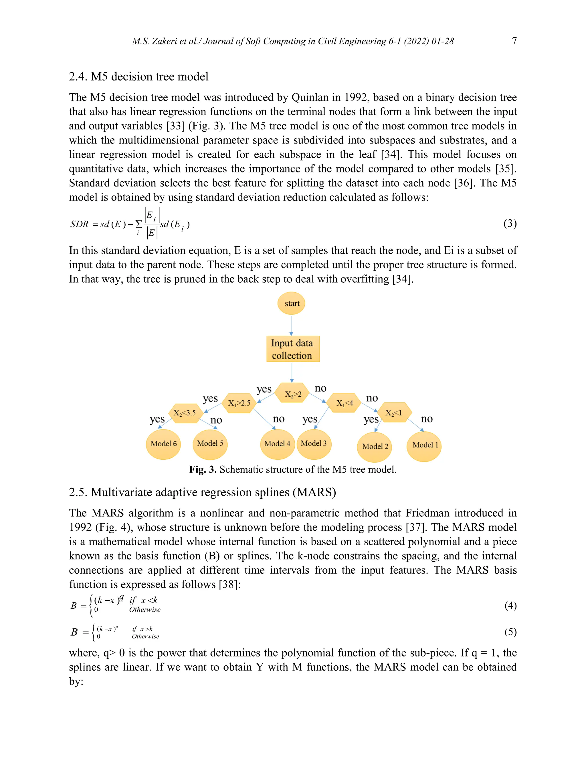 M.S. Zakeri et al./ Journal of Soft Computing in Civil Engineering 6-1 (2022) 01-28 7
2.4. M5 decision tree model
The M5 decision tree model was introduced by Quinlan in 1992, based on a binary decision tree
that also has linear regression functions on the terminal nodes that form a link between the input
and output variables [33] (Fig. 3). The M5 tree model is one of the most common tree models in
which the multidimensional parameter space is subdivided into subspaces and substrates, and a
linear regression model is created for each subspace in the leaf [34]. This model focuses on
quantitative data, which increases the importance of the model compared to other models [35].
Standard deviation selects the best feature for splitting the dataset into each node [36]. The M5
model is obtained by using standard deviation reduction calculated as follows:
( ) ( )
  
i
i
i
E
SDR sd E sd E
E
(3)
In this standard deviation equation, E is a set of samples that reach the node, and Ei is a subset of
input data to the parent node. These steps are completed until the proper tree structure is formed.
In that way, the tree is pruned in the back step to deal with overfitting [34].
Fig. 3. Schematic structure of the M5 tree model.
2.5. Multivariate adaptive regression splines (MARS)
The MARS algorithm is a nonlinear and non-parametric method that Friedman introduced in
1992 (Fig. 4), whose structure is unknown before the modeling process [37]. The MARS model
is a mathematical model whose internal function is based on a scattered polynomial and a piece
known as the basis function (B) or splines. The k-node constrains the spacing, and the internal
connections are applied at different time intervals from the input features. The MARS basis
function is expressed as follows [38]:
0
( )
 
 Otherwise
q
k x if x k
B (4)
( )
0
 

q
k x if x k
Otherwise
B (5)
where, q> 0 is the power that determines the polynomial function of the sub-piece. If q = 1, the
splines are linear. If we want to obtain Y with M functions, the MARS model can be obtained
by:
 