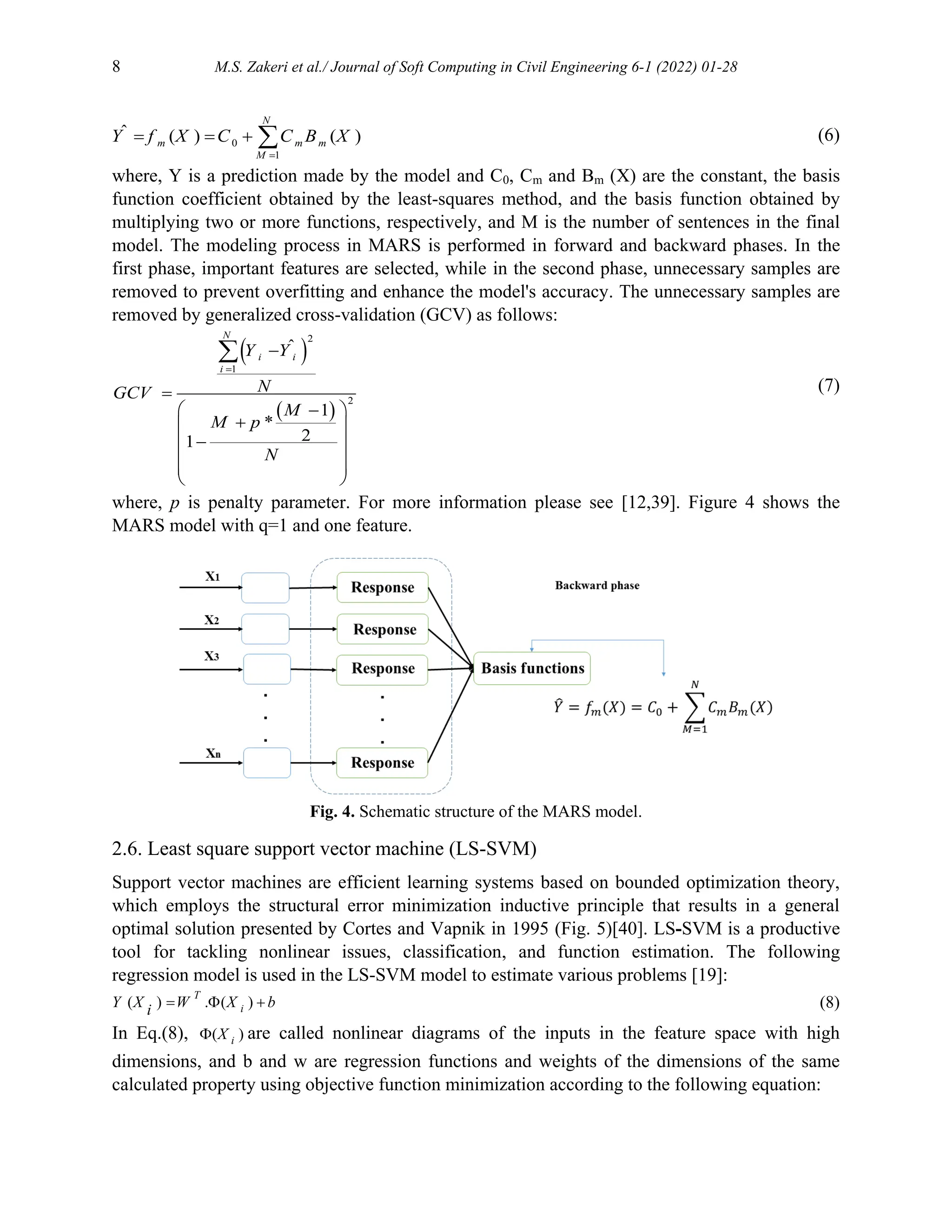 8 M.S. Zakeri et al./ Journal of Soft Computing in Civil Engineering 6-1 (2022) 01-28
0
1
ˆ ( ) ( )

   
N
m m m
M
Y f X C C B X (6)
where, Y is a prediction made by the model and C0, Cm and Bm (X) are the constant, the basis
function coefficient obtained by the least-squares method, and the basis function obtained by
multiplying two or more functions, respectively, and M is the number of sentences in the final
model. The modeling process in MARS is performed in forward and backward phases. In the
first phase, important features are selected, while in the second phase, unnecessary samples are
removed to prevent overfitting and enhance the model's accuracy. The unnecessary samples are
removed by generalized cross-validation (GCV) as follows:
 
 
2
1
2
ˆ
1
*
2
1




 

 

 
 
 
 

N
i i
i
Y Y
N
GCV
M
M p
N
(7)
where, p is penalty parameter. For more information please see [12,39]. Figure 4 shows the
MARS model with q=1 and one feature.
Fig. 4. Schematic structure of the MARS model.
2.6. Least square support vector machine (LS-SVM)
Support vector machines are efficient learning systems based on bounded optimization theory,
which employs the structural error minimization inductive principle that results in a general
optimal solution presented by Cortes and Vapnik in 1995 (Fig. 5)[40]. LS-SVM is a productive
tool for tackling nonlinear issues, classification, and function estimation. The following
regression model is used in the LS-SVM model to estimate various problems [19]:
( ) . ( )
  
T
i
Y X W X b
i (8)
In Eq.(8), ( )
 i
X are called nonlinear diagrams of the inputs in the feature space with high
dimensions, and b and w are regression functions and weights of the dimensions of the same
calculated property using objective function minimization according to the following equation:
 