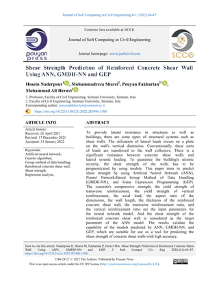 Journal of Soft Computing in Civil Engineering 6-1 (2022) 66-87
How to cite this article: Naderpour H, Sharei M, Fakharian P, Heravi MA. Shear Strength Prediction of Reinforced Concrete Shear
Wall Using ANN, GMDH-NN and GEP. J Soft Comput Civ Eng 2022;6(1):66–87.
https://doi.org/10.22115/scce.2022.283486.1308
2588-2872/ © 2022 The Authors. Published by Pouyan Press.
This is an open access article under the CC BY license (http://creativecommons.org/licenses/by/4.0/).
Contents lists available at SCCE
Journal of Soft Computing in Civil Engineering
Journal homepage: www.jsoftcivil.com
Shear Strength Prediction of Reinforced Concrete Shear Wall
Using ANN, GMDH-NN and GEP
Hosein Naderpour1
, Mohammadreza Sharei2
, Pouyan Fakharian2*
,
Mohammad Ali Heravi2
1. Professor, Faculty of Civil Engineering, Semnan University, Semnan, Iran
2. Faculty of Civil Engineering, Semnan University, Semnan, Iran
Corresponding author: pouyanfakharian@semnan.ac.ir
https://doi.org/10.22115/SCCE.2022.283486.1308
ARTICLE INFO ABSTRACT
Article history:
Received: 26 April 2021
Revised: 17 December 2021
Accepted: 31 January 2022
To provide lateral resistance in structures as well as
buildings, there are some types of structural systems such as
shear walls. The utilization of lateral loads occurs on a plate
on the wall's vertical dimension. Conventionally, these sorts
of loads are transferred to the wall collectors. There is a
significant resistance between concrete shear walls and
lateral seismic loading. To guarantee the building's seismic
security, the shear strength of the walls has to be
prognosticated by using models. This paper aims to predict
shear strength by using Artiﬁcial Neural Network (ANN),
Neural Network-Based Group Method of Data Handling
(GMDH-NN), and Gene Expression Programming (GEP).
The concrete's compressive strength, the yield strength of
transverse reinforcement, the yield strength of vertical
reinforcement, the axial load, the aspect ratio of the
dimensions, the wall length, the thickness of the reinforced
concrete shear wall, the transverse reinforcement ratio, and
the vertical reinforcement ratio are the input parameters for
the neural network model. And the shear strength of the
reinforced concrete shear wall is considered as the target
parameter of the ANN model. The results validate the
capability of the models predicted by ANN, GMDH-NN, and
GEP, which are suitable for use as a tool for predicting the
shear strength of concrete shear walls with high accuracy.
Keywords:
Artificial neural network;
Genetic algorithm;
Group method of data handling;
Reinforced concrete shear wall;
Shear strength;
Regression analysis.
 