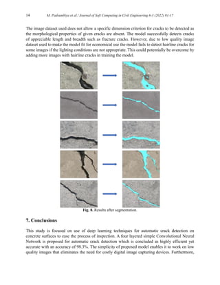 14 M. Padsumbiya et al./ Journal of Soft Computing in Civil Engineering 6-3 (2022) 01-17
The image dataset used does not allow a specific dimension criterion for cracks to be detected as
the morphological properties of given cracks are absent. The model successfully detects cracks
of appreciable length and breadth such as fracture cracks. However, due to low quality image
dataset used to make the model fit for economical use the model fails to detect hairline cracks for
some images if the lighting conditions are not appropriate. This could potentially be overcome by
adding more images with hairline cracks in training the model.
Fig. 8. Results after segmentation.
7. Conclusions
This study is focused on use of deep learning techniques for automatic crack detection on
concrete surfaces to ease the process of inspection. A four layered simple Convolutional Neural
Network is proposed for automatic crack detection which is concluded as highly efficient yet
accurate with an accuracy of 98.3%. The simplicity of proposed model enables it to work on low
quality images that eliminates the need for costly digital image capturing devices. Furthermore,
 