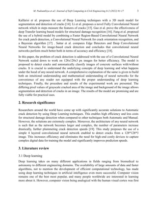 M. Padsumbiya et al./ Journal of Soft Computing in Civil Engineering 6-3 (2022) 01-17 3
Kalfarisi et al. proposes the use of Deep Learning techniques with a 3D mesh model for
segmentation and detection of cracks [14]. Li et al. proposes a novel Fully Convolutional Neural
network which in steps measure the features of cracks [15]. Gao et al. prove the effectiveness of
deep Transfer learning based models for structural damage recognition [16]. Fang et al. proposed
the use of a hybrid model by combining a Faster Region-Based Convolutional Neural Network
for crack patch detection, a Convolutional Neural Network for crack orientation recognition, and
a Bayesian algorithm [17] . Sattar et al. compares Edge Detectors and Deep Convolutional
Neural Networks for image-based crack detection and concludes that convolutional neural
networks perform much better both in terms of accuracy and efficiency [18].
In this paper, the problem of crack detection is addressed with the use of a Convolutional Neural
Network scaled down to work on 128x128x3 px images for better efficiency. The model is
proposed to detect cracks and automatically classify images of concrete surfaces with/without
cracks. It is crucial to understand the underlying concepts of deep learning and what happens
under the hood of any neural network. A comprehensive explanation of the same is given to build
both an intuitional understanding and mathematical understanding of neural networks for the
convenience of any reader not equipped with the proper understanding of deep learning
techniques. Finally, the procedure and results of the experimental work are presented. The
differing pixel values of grayscale cracked area of the image and background of the image allows
segmentation and detection of cracks in an image. The results of the model are promising and are
fully viable for practical uses.
2. Research significance
Researchers around the world have come up with significantly accurate solutions to Automatic
crack detection by using Deep Learning techniques. This enables high efficiency and less costs
for structural damage detection when compared to other techniques both Automatic and Manual.
However, the solutions are extremely complex. Moreover, the architecture of any neural network
is such that as the network becomes larger and complex, the number of parameters increase
drastically, further plummeting crack detection speeds [19]. This study proposes the use of a
simple 4 layered convolutional neural network enabled to detect cracks from a 128*128*3
image. This increases efficiency and eliminates the need for high-end costly devices to capture
complex digital data for training the model and significantly improves prediction speeds.
3. Literature review
3.1 Deep learning
Deep learning takes on many different applications in fields ranging from biomedical to
astronomy to different engineering domains. The availability of large amounts of data and faster
algorithms, not to mention the development of efficient computational technology, has made
using deep learning techniques in artificial intelligence even more successful. Computer vision
remains one of the best most popular, and many people worldwide are interested in learning
more about it. However, computer vision being analogical with the human visual cortex was first
 