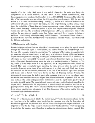 4 M. Padsumbiya et al./ Journal of Soft Computing in Civil Engineering 6-3 (2022) 01-17
thought of in the 1940s. Back then, it was called cybernetics, the main goal being the
computation of a linear function. In the 1980s, it was named connectionism, and
backpropagation was introduced by Rumelhart et al. in 1986 [20,21]. However, unlike today, the
idea of backpropagation was not utilized for all layers of the neural network. With the work of
Hinton et al. in 2006, it was renamed Deep Learning [22]. Hinton et al. solved the problem of the
unfeasibility of neural networks by developing the idea of pre-training and fine-tuning. Since
then, the availability of large data sets, better computational power, efficient algorithms, and
better cleaner data Deep Learning has proved to be the most sought-after technique for computer
vision areas [23–25]. The availability of better graphics, GPUs, and open-source frameworks
making the execution of models easier, has further motivated Deep Learning techniques.
Different Deep Learning techniques- Deep Belief Networks, Convolutional Neural Networks,
Recurrent Neural Networks, Feed-Forward, Fully Connected Neural Networks- are better suited
for different applications.
3.2 Mathematical understanding
Forward propagation is the first real sub-task of a deep learning model where the input is passed
through the convoluted layers to learn features, and learned features are passed through feed-
forward fully connected layer/s to compute loss. The main goal of forwarding propagation is to
get an output using the input features in such a way as to minimize the cost (difference between
output labels and predicted labels) by tweaking the hyperparameters that lead to an optimized set
of weights and bias vectors [26]. The overall idea is then to learn the weights and biases over a
series of iterations. In mathematical terms, the goal is to predict the output of function y = f (x,
𝜽�), where y is the output label, x is the input data, and 𝜽� are parameters whose values are
learned. There can be multiple layers executing the same process where the output of the
preceding layer acts as the input. When multi-layered, it is called a network. Each layer in any
such network has its function and parameters. In the case of a Convoluted layer, these weights
and biases form a kernel. Convoluted layers are best at detecting features. Usually, the
convoluted layers precede the feed-forward, fully connected layers. At every convoluted layer,
the kernel with randomly initialized weights and chosen dimensions is operated over the first
data instance. The kernel undergoes matrix multiplication over the input matrix pixel by pixel
according to stride value. The output of each instance of matrix multiplication is stored in the
output matrix. Subsequently, the output matrix is passed through an activation function and a
pooling function, if any. This follows all convoluted layers where the output from the preceding
layer acts as input for any subsequent layer. The dimensions of the output matrix from any
convoluted layer can be derived using:
𝑛[𝐿]
= ((𝑛[𝐿−1]
+ 2𝑝 − 𝑓)/𝑠) + 1 (1)
Where n[L]
is the dimensions of data for the current layer, n[L-1]
is the dimensions of data for the
previous layer, p is the padding value implied on the previous layer, f is the dimensions of
kernel/filter applied on the previous layer, s is the stride value implied on the previous layer. It is
important to note that the output value of dimensions from the above formula before any pooling
is applied on the previous layer. If pooling is applied, the dimensions are further reduced. The
 