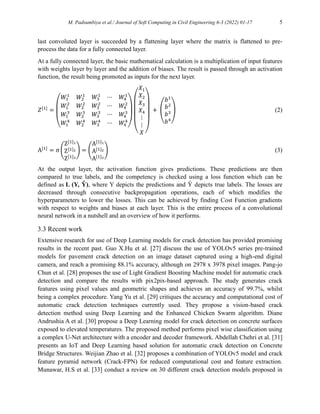 M. Padsumbiya et al./ Journal of Soft Computing in Civil Engineering 6-3 (2022) 01-17 5
last convoluted layer is succeeded by a flattening layer where the matrix is flattened to pre-
process the data for a fully connected layer.
At a fully connected layer, the basic mathematical calculation is a multiplication of input features
with weights layer by layer and the addition of biases. The result is passed through an activation
function, the result being promoted as inputs for the next layer.
𝑍[1]
=
(
𝑊1
1
𝑊2
1
𝑊1
2
𝑊2
2
𝑊3
1
⋯ 𝑊4
1
𝑊3
2
⋯ 𝑊4
2
𝑊1
3
𝑊2
3
𝑊1
4
𝑊2
4
𝑊3
3
⋯ 𝑊4
3
𝑊3
4
⋯ 𝑊4
4
)
(
𝑋1
𝑋2
𝑋3
𝑋4
⋮
⋮
𝑋 )
�+�(
𝑏1
𝑏2
𝑏3
𝑏4
) (2)
A[1]
= σ (
Z[1]1
Z[1]2
Z[1]3
) = (
A[1]1
A[1]2
A[1]3
) (3)
At the output layer, the activation function gives predictions. These predictions are then
compared to true labels, and the competency is checked using a loss function which can be
defined as L (Y, Ŷ), where Y depicts the predictions and Ŷ depicts true labels. The losses are
decreased through consecutive backpropagation operations, each of which modifies the
hyperparameters to lower the losses. This can be achieved by finding Cost Function gradients
with respect to weights and biases at each layer. This is the entire process of a convolutional
neural network in a nutshell and an overview of how it performs.
3.3 Recent work
Extensive research for use of Deep Learning models for crack detection has provided promising
results in the recent past. Guo X.Hu et al. [27] discuss the use of YOLOv5 series pre-trained
models for pavement crack detection on an image dataset captured using a high-end digital
camera, and reach a promising 88.1% accuracy, although on 2978 x 3978 pixel images. Pang-jo
Chun et al. [28] proposes the use of Light Gradient Boosting Machine model for automatic crack
detection and compare the results with pix2pix-based approach. The study generates crack
features using pixel values and geometric shapes and achieves an accuracy of 99.7%, whilst
being a complex procedure. Yang Yu et al. [29] critiques the accuracy and computational cost of
automatic crack detection techniques currently used. They propose a vision-based crack
detection method using Deep Learning and the Enhanced Chicken Swarm algorithm. Diane
Andrushia A et al. [30] propose a Deep Learning model for crack detection on concrete surfaces
exposed to elevated temperatures. The proposed method performs pixel wise classification using
a complex U-Net architecture with a encoder and decoder framework. Abdellah Chehri et al. [31]
presents an IoT and Deep Learning based solution for automatic crack detection on Concrete
Bridge Structures. Weijian Zhao et al. [32] proposes a combination of YOLOv5 model and crack
feature pyramid network (Crack-FPN) for reduced computational cost and feature extraction.
Munawar, H.S et al. [33] conduct a review on 30 different crack detection models proposed in
 