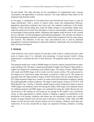 6 M. Padsumbiya et al./ Journal of Soft Computing in Civil Engineering 6-3 (2022) 01-17
the past decade. The study advocates for the consideration of computational costs, resource
consumption, and applicability in real-time scenarios. This study addresses these factors in the
proposed crack detection model.
In this paper, a combination of convoluted layers and feed-forward neural layers is used for
image classification. With a motive to achieve better results and computational efficiency,
appropriate optimization techniques have been used. The simplistic architecture of the model,
making it robust and providing more scope for further changes to accommodate further aims,
makes the model one of a kind. Also, this paper is written to accommodate a reader with lesser or
no knowledge of deep learning models, explaining what happens under the hood. In all, a model
has two sub-tasks- forward propagation and backward propagation. The sub-tasks are linked so
that forward-propagation generates a prediction, which is then compared to the true value using a
loss function. The difference in the true value and prediction loss is used by backward
propagation to tweak the parameters to reduce this difference. Specifically, the convoluted layers
detect and learn the features.
4. Methods
Crack detection in the current scenario for most parts of the world is a tedious job and is often
prone to human errors. It is inherently time-consuming. A neural network model is being
proposed here to automate the task of crack detection. The proposed model has an accuracy of
97.8%.
The proposed model uses a total of 40,000 images of concrete surfaces extracted from an open-
source platform [34]. The data is created and uploaded by Çağlar Fırat Özgenel. Many thanks to
Çağlar Fırat Özgenel for contributing such refined images. The dataset contains 20,000 images
with cracks and 20,000 images with no cracks over the concrete surface. The cracks present in
the images are of varied form, shape, and nature, so diversity is taken care of. The images are
generated from 458 high-resolution images of 4032*3024 pixels with the method Zhang et al.
[25]. High-resolution images have variance in surface finish and illumination conditions, making
the model applicable to robust conditions. The shape of each instance of data is 227*227*3 with
RGB channels. Fig. 1 and fig. 2 illustrates sample images used for training the model. A total of
32400 images were randomly chosen for training the model, 3600 images were randomly chosen
for validation purposes and 4000 images were separated for testing the model. Because the size
and diversity in the training set and testing set are enough for the model to give satisfactory
results, no data augmentation in random rotation or flipping is applied. An equilibrium in the
distribution of all training, validation, and testing sets was maintained to ensure that a similar
number of images labeled crack and non-crack is present to avoid bias. 16200, 1800, and 2000
images of crack and non-crack concrete surfaces are set in training, validation, and testing sets,
respectively. It was also ensured that no image was repeated in training, validation, or testing
sets.
 