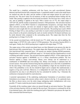 8 M. Padsumbiya et al./ Journal of Soft Computing in Civil Engineering 6-3 (2022) 01-17
The model has a simplistic architecture with four layers, two each convolutional (feature
detector) and feed-forward fully connected layers. A sequential model is used as the model layers
are stacked one after the other, and the number of input and output tensors for each layer is
precisely one. The pixel values for all instances of data are normalized before feeding into the
model. Max pooling is applied at the first layer(Convoluted). The first layer has a stride value of
one, and no padding is applied to the layer. With a kernel size of 3*3, the output shape is
126*126*128, and the number of parameters learned is 3584 parameters. The activation function
applied is RELU, as the RELU function is computationally inexpensive, converges faster than
other activation functions, and does not saturate at higher positive inputs. Moreover, RELU
function is most sought after for convolutional neural networks. The pooling layer used is MAX
Pooling of shape 4x4 as, max pooling is used when we need to detect prominent pixels from an
array of pixels as the pixels containing the crack are mostly inclined to B channel and hence can
be easily detected when compared to the surrounding pixels. The output data from the first
pooling layer is of shape 31x31x128.
At the second convoluted layer, with the kernel size 3*3, stride value one, and no padding, the
output shape is 29*29*128, with a total of 147584 parameters. The activation function RELU is
used again. Finally, the A-MAX pooling layer is applied with output shape 7*7*128.
The output arrays of the second convoluted layers are then flattened to pre-process the data for
feed-forward, fully connected layers. The output shape after flattening the data is 6272*1. At the
first feed-forward fully connected layer, 128 neurons are stacked, learning 802944 parameters.
Regularization is applied with coefficients equal to 1 for kernel and bias regularization to avoid
overfitting and reduce variance. The activation function applied is RELU. At the output layer, the
activation function applied is SIGMOID, as it is a binary classification problem. The loss
function applied is binary cross-entropy. Binary cross entropy can be understood as a
combination of SIGMOID and cross-entropy loss. Binary cross-entropy is optimum here for
several reasons. First and the foremost being that the predictions are in the form of probabilities
for the class being 1 (No Crack), and hence, if the probability is high, the loss should be lower,
while if the probability is low, the loss should be higher and to compute this mathematically a
negative of log suits well here. Moreover, it is independent for each class, and hence the loss
calculated for one class is not affected by the loss calculated for another. Fig. 3 illustrates the
architecture of proposed model for crack detection.
A pictorial representation of the underlying mathematical formulation of convolution matrix
formulation on an image with concrete surface crack is shown in the fig. 4. At a particular layer,
the filter as shown moves over the entire image undergoing matrix multiplication with every
possible 3*3 matrix inside the pixel matrix formation of the image.
Essentially all the resulting output values are passed through an activation function. The output
of the activation function will be our input for the next layer. This process is continued for all the
Convolutional layers, after which the resulting pixel grid is flattened to pre-process the input for
fully connected feed-forward layers.
 