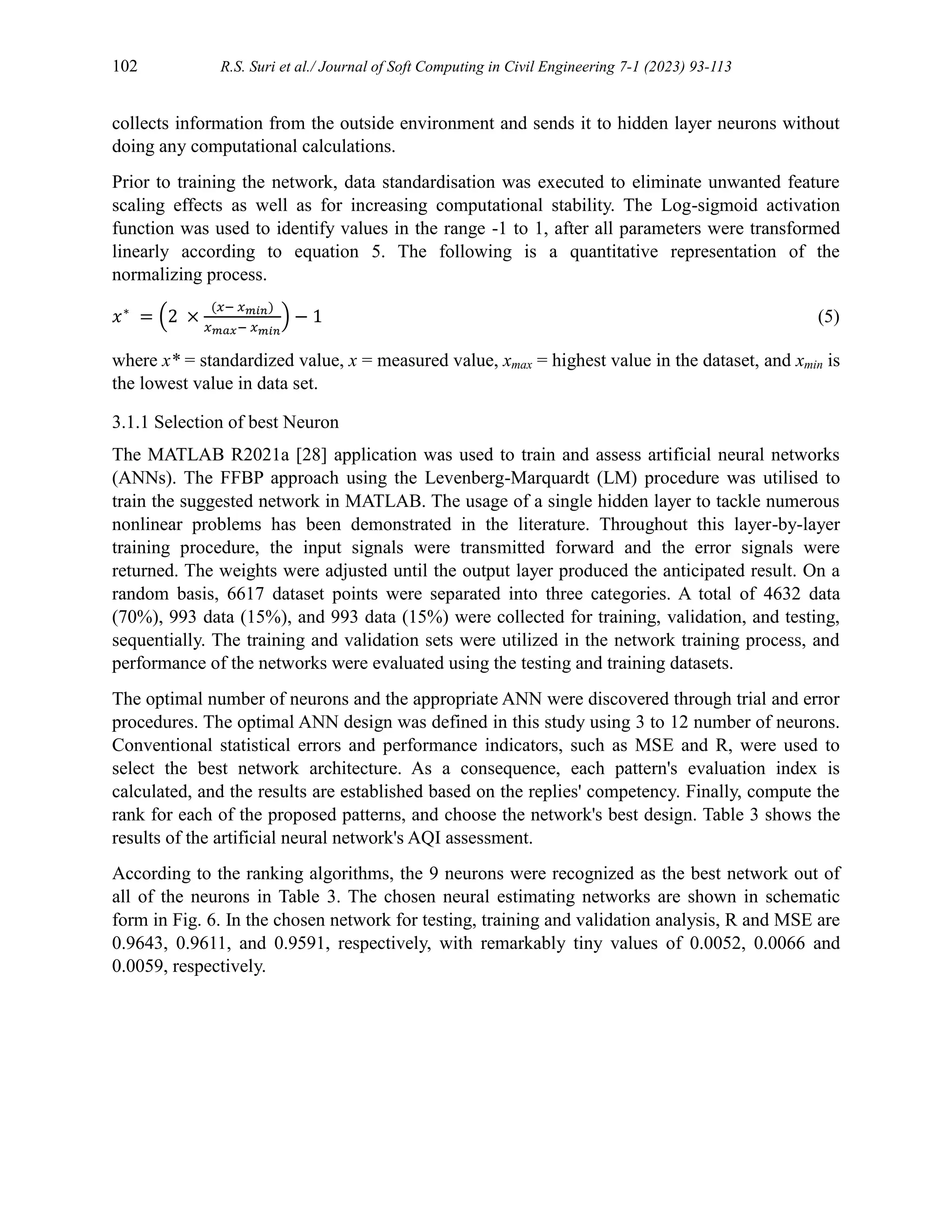 102 R.S. Suri et al./ Journal of Soft Computing in Civil Engineering 7-1 (2023) 93-113
collects information from the outside environment and sends it to hidden layer neurons without
doing any computational calculations.
Prior to training the network, data standardisation was executed to eliminate unwanted feature
scaling effects as well as for increasing computational stability. The Log-sigmoid activation
function was used to identify values in the range -1 to 1, after all parameters were transformed
linearly according to equation 5. The following is a quantitative representation of the
normalizing process.
𝑥∗
= (2 ×
(𝑥− 𝑥𝑚𝑖𝑛)
𝑥𝑚𝑎𝑥− 𝑥𝑚𝑖𝑛
) − 1 (5)
where x* = standardized value, x = measured value, xmax = highest value in the dataset, and xmin is
the lowest value in data set.
3.1.1 Selection of best Neuron
The MATLAB R2021a [28] application was used to train and assess artificial neural networks
(ANNs). The FFBP approach using the Levenberg-Marquardt (LM) procedure was utilised to
train the suggested network in MATLAB. The usage of a single hidden layer to tackle numerous
nonlinear problems has been demonstrated in the literature. Throughout this layer-by-layer
training procedure, the input signals were transmitted forward and the error signals were
returned. The weights were adjusted until the output layer produced the anticipated result. On a
random basis, 6617 dataset points were separated into three categories. A total of 4632 data
(70%), 993 data (15%), and 993 data (15%) were collected for training, validation, and testing,
sequentially. The training and validation sets were utilized in the network training process, and
performance of the networks were evaluated using the testing and training datasets.
The optimal number of neurons and the appropriate ANN were discovered through trial and error
procedures. The optimal ANN design was defined in this study using 3 to 12 number of neurons.
Conventional statistical errors and performance indicators, such as MSE and R, were used to
select the best network architecture. As a consequence, each pattern's evaluation index is
calculated, and the results are established based on the replies' competency. Finally, compute the
rank for each of the proposed patterns, and choose the network's best design. Table 3 shows the
results of the artificial neural network's AQI assessment.
According to the ranking algorithms, the 9 neurons were recognized as the best network out of
all of the neurons in Table 3. The chosen neural estimating networks are shown in schematic
form in Fig. 6. In the chosen network for testing, training and validation analysis, R and MSE are
0.9643, 0.9611, and 0.9591, respectively, with remarkably tiny values of 0.0052, 0.0066 and
0.0059, respectively.
 