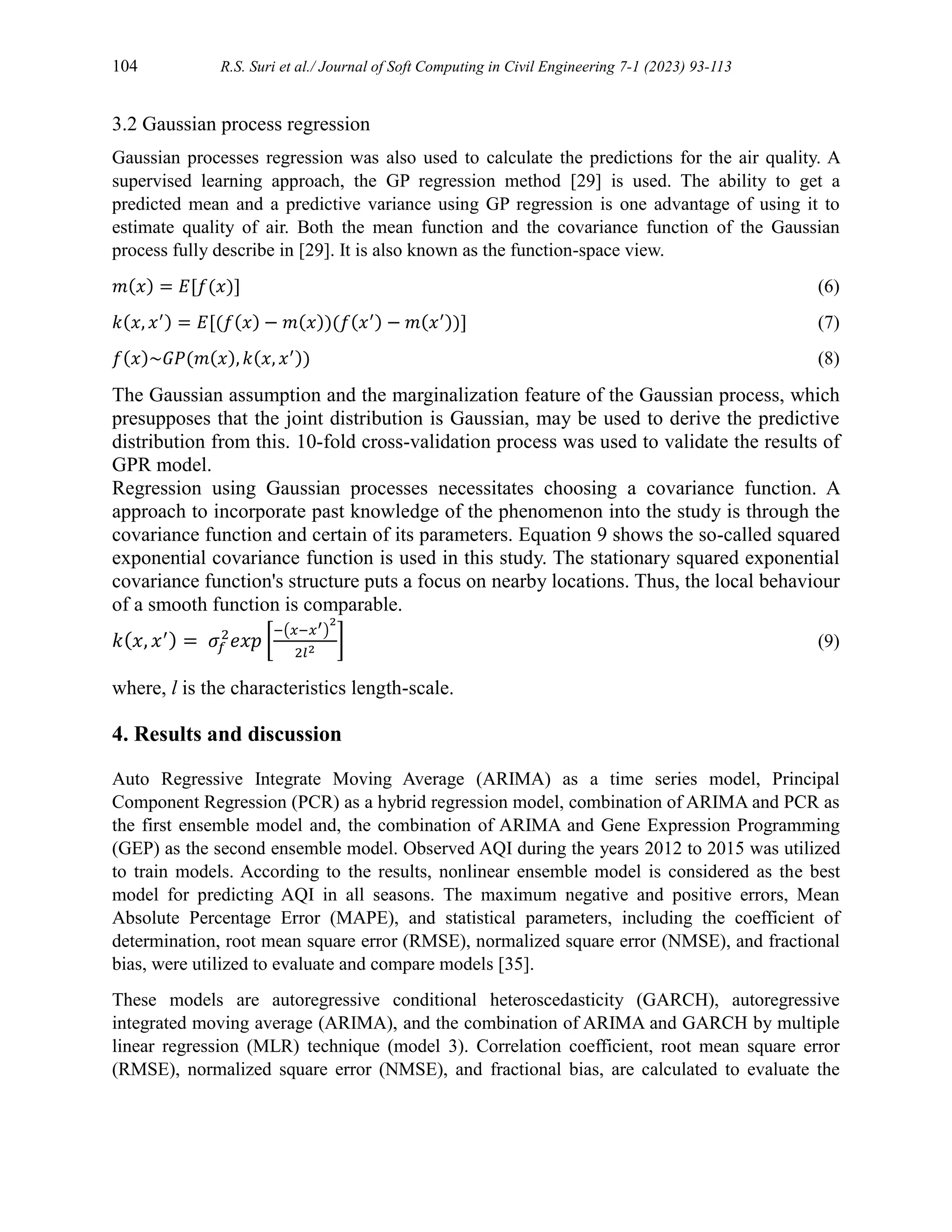 104 R.S. Suri et al./ Journal of Soft Computing in Civil Engineering 7-1 (2023) 93-113
3.2 Gaussian process regression
Gaussian processes regression was also used to calculate the predictions for the air quality. A
supervised learning approach, the GP regression method [29] is used. The ability to get a
predicted mean and a predictive variance using GP regression is one advantage of using it to
estimate quality of air. Both the mean function and the covariance function of the Gaussian
process fully describe in [29]. It is also known as the function-space view.
𝑚(𝑥) = 𝐸[𝑓(𝑥)] (6)
𝑘(𝑥, 𝑥′) = 𝐸[(𝑓(𝑥) − 𝑚(𝑥))(𝑓(𝑥′) − 𝑚(𝑥′))] (7)
𝑓(𝑥)~𝐺𝑃(𝑚(𝑥), 𝑘(𝑥, 𝑥′)) (8)
The Gaussian assumption and the marginalization feature of the Gaussian process, which
presupposes that the joint distribution is Gaussian, may be used to derive the predictive
distribution from this. 10-fold cross-validation process was used to validate the results of
GPR model.
Regression using Gaussian processes necessitates choosing a covariance function. A
approach to incorporate past knowledge of the phenomenon into the study is through the
covariance function and certain of its parameters. Equation 9 shows the so-called squared
exponential covariance function is used in this study. The stationary squared exponential
covariance function's structure puts a focus on nearby locations. Thus, the local behaviour
of a smooth function is comparable.
𝑘(𝑥, 𝑥′) = 𝜎𝑓
2
𝑒𝑥𝑝 [
−(𝑥−𝑥′)
2
2𝑙2
] (9)
where, l is the characteristics length-scale.
4. Results and discussion
Auto Regressive Integrate Moving Average (ARIMA) as a time series model, Principal
Component Regression (PCR) as a hybrid regression model, combination of ARIMA and PCR as
the first ensemble model and, the combination of ARIMA and Gene Expression Programming
(GEP) as the second ensemble model. Observed AQI during the years 2012 to 2015 was utilized
to train models. According to the results, nonlinear ensemble model is considered as the best
model for predicting AQI in all seasons. The maximum negative and positive errors, Mean
Absolute Percentage Error (MAPE), and statistical parameters, including the coefficient of
determination, root mean square error (RMSE), normalized square error (NMSE), and fractional
bias, were utilized to evaluate and compare models [35].
These models are autoregressive conditional heteroscedasticity (GARCH), autoregressive
integrated moving average (ARIMA), and the combination of ARIMA and GARCH by multiple
linear regression (MLR) technique (model 3). Correlation coefficient, root mean square error
(RMSE), normalized square error (NMSE), and fractional bias, are calculated to evaluate the
 