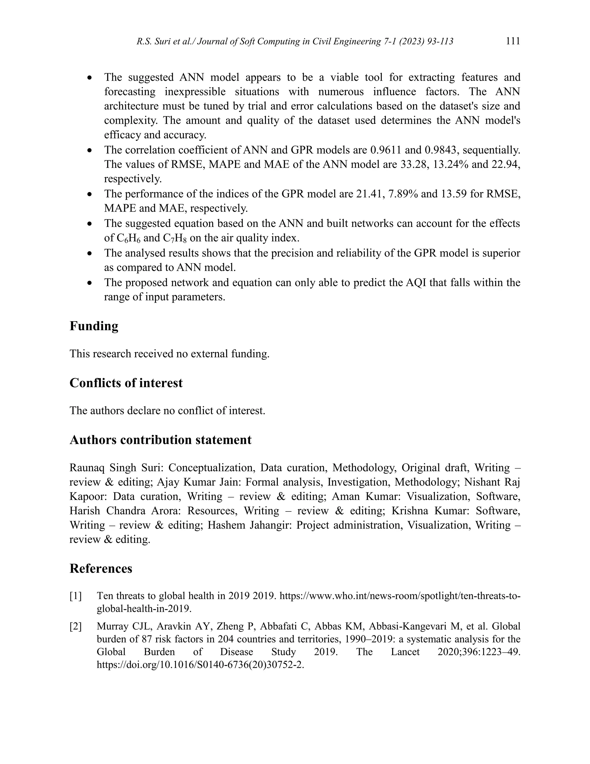 R.S. Suri et al./ Journal of Soft Computing in Civil Engineering 7-1 (2023) 93-113 111
 The suggested ANN model appears to be a viable tool for extracting features and
forecasting inexpressible situations with numerous influence factors. The ANN
architecture must be tuned by trial and error calculations based on the dataset's size and
complexity. The amount and quality of the dataset used determines the ANN model's
efficacy and accuracy.
 The correlation coefficient of ANN and GPR models are 0.9611 and 0.9843, sequentially.
The values of RMSE, MAPE and MAE of the ANN model are 33.28, 13.24% and 22.94,
respectively.
 The performance of the indices of the GPR model are 21.41, 7.89% and 13.59 for RMSE,
MAPE and MAE, respectively.
 The suggested equation based on the ANN and built networks can account for the effects
of C6H6 and C7H8 on the air quality index.
 The analysed results shows that the precision and reliability of the GPR model is superior
as compared to ANN model.
 The proposed network and equation can only able to predict the AQI that falls within the
range of input parameters.
Funding
This research received no external funding.
Conflicts of interest
The authors declare no conflict of interest.
Authors contribution statement
Raunaq Singh Suri: Conceptualization, Data curation, Methodology, Original draft, Writing –
review & editing; Ajay Kumar Jain: Formal analysis, Investigation, Methodology; Nishant Raj
Kapoor: Data curation, Writing – review & editing; Aman Kumar: Visualization, Software,
Harish Chandra Arora: Resources, Writing – review & editing; Krishna Kumar: Software,
Writing – review & editing; Hashem Jahangir: Project administration, Visualization, Writing –
review & editing.
References
[1] Ten threats to global health in 2019 2019. https://www.who.int/news-room/spotlight/ten-threats-to-
global-health-in-2019.
[2] Murray CJL, Aravkin AY, Zheng P, Abbafati C, Abbas KM, Abbasi-Kangevari M, et al. Global
burden of 87 risk factors in 204 countries and territories, 1990–2019: a systematic analysis for the
Global Burden of Disease Study 2019. The Lancet 2020;396:1223–49.
https://doi.org/10.1016/S0140-6736(20)30752-2.
 