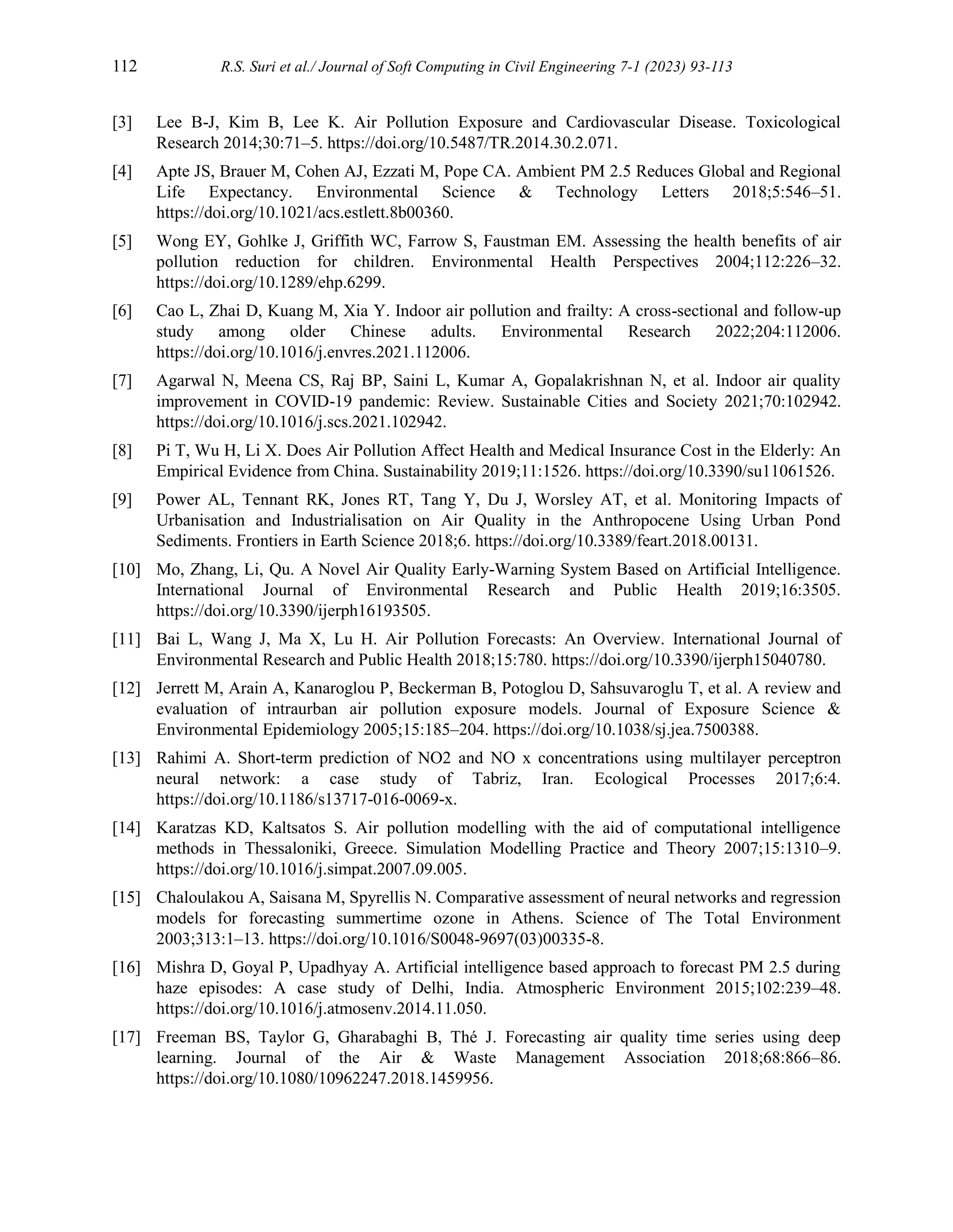 112 R.S. Suri et al./ Journal of Soft Computing in Civil Engineering 7-1 (2023) 93-113
[3] Lee B-J, Kim B, Lee K. Air Pollution Exposure and Cardiovascular Disease. Toxicological
Research 2014;30:71–5. https://doi.org/10.5487/TR.2014.30.2.071.
[4] Apte JS, Brauer M, Cohen AJ, Ezzati M, Pope CA. Ambient PM 2.5 Reduces Global and Regional
Life Expectancy. Environmental Science & Technology Letters 2018;5:546–51.
https://doi.org/10.1021/acs.estlett.8b00360.
[5] Wong EY, Gohlke J, Griffith WC, Farrow S, Faustman EM. Assessing the health benefits of air
pollution reduction for children. Environmental Health Perspectives 2004;112:226–32.
https://doi.org/10.1289/ehp.6299.
[6] Cao L, Zhai D, Kuang M, Xia Y. Indoor air pollution and frailty: A cross-sectional and follow-up
study among older Chinese adults. Environmental Research 2022;204:112006.
https://doi.org/10.1016/j.envres.2021.112006.
[7] Agarwal N, Meena CS, Raj BP, Saini L, Kumar A, Gopalakrishnan N, et al. Indoor air quality
improvement in COVID-19 pandemic: Review. Sustainable Cities and Society 2021;70:102942.
https://doi.org/10.1016/j.scs.2021.102942.
[8] Pi T, Wu H, Li X. Does Air Pollution Affect Health and Medical Insurance Cost in the Elderly: An
Empirical Evidence from China. Sustainability 2019;11:1526. https://doi.org/10.3390/su11061526.
[9] Power AL, Tennant RK, Jones RT, Tang Y, Du J, Worsley AT, et al. Monitoring Impacts of
Urbanisation and Industrialisation on Air Quality in the Anthropocene Using Urban Pond
Sediments. Frontiers in Earth Science 2018;6. https://doi.org/10.3389/feart.2018.00131.
[10] Mo, Zhang, Li, Qu. A Novel Air Quality Early-Warning System Based on Artificial Intelligence.
International Journal of Environmental Research and Public Health 2019;16:3505.
https://doi.org/10.3390/ijerph16193505.
[11] Bai L, Wang J, Ma X, Lu H. Air Pollution Forecasts: An Overview. International Journal of
Environmental Research and Public Health 2018;15:780. https://doi.org/10.3390/ijerph15040780.
[12] Jerrett M, Arain A, Kanaroglou P, Beckerman B, Potoglou D, Sahsuvaroglu T, et al. A review and
evaluation of intraurban air pollution exposure models. Journal of Exposure Science &
Environmental Epidemiology 2005;15:185–204. https://doi.org/10.1038/sj.jea.7500388.
[13] Rahimi A. Short-term prediction of NO2 and NO x concentrations using multilayer perceptron
neural network: a case study of Tabriz, Iran. Ecological Processes 2017;6:4.
https://doi.org/10.1186/s13717-016-0069-x.
[14] Karatzas KD, Kaltsatos S. Air pollution modelling with the aid of computational intelligence
methods in Thessaloniki, Greece. Simulation Modelling Practice and Theory 2007;15:1310–9.
https://doi.org/10.1016/j.simpat.2007.09.005.
[15] Chaloulakou A, Saisana M, Spyrellis N. Comparative assessment of neural networks and regression
models for forecasting summertime ozone in Athens. Science of The Total Environment
2003;313:1–13. https://doi.org/10.1016/S0048-9697(03)00335-8.
[16] Mishra D, Goyal P, Upadhyay A. Artificial intelligence based approach to forecast PM 2.5 during
haze episodes: A case study of Delhi, India. Atmospheric Environment 2015;102:239–48.
https://doi.org/10.1016/j.atmosenv.2014.11.050.
[17] Freeman BS, Taylor G, Gharabaghi B, Thé J. Forecasting air quality time series using deep
learning. Journal of the Air & Waste Management Association 2018;68:866–86.
https://doi.org/10.1080/10962247.2018.1459956.
 