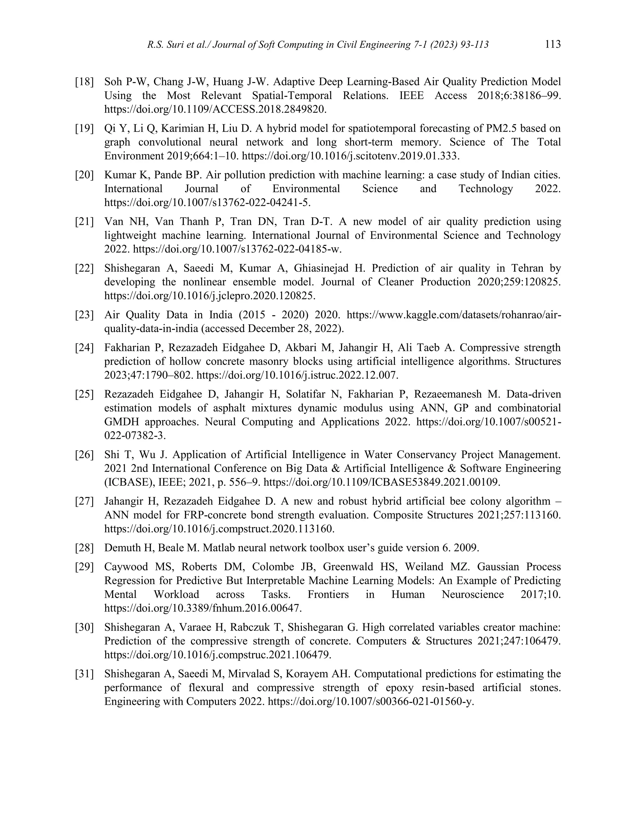 R.S. Suri et al./ Journal of Soft Computing in Civil Engineering 7-1 (2023) 93-113 113
[18] Soh P-W, Chang J-W, Huang J-W. Adaptive Deep Learning-Based Air Quality Prediction Model
Using the Most Relevant Spatial-Temporal Relations. IEEE Access 2018;6:38186–99.
https://doi.org/10.1109/ACCESS.2018.2849820.
[19] Qi Y, Li Q, Karimian H, Liu D. A hybrid model for spatiotemporal forecasting of PM2.5 based on
graph convolutional neural network and long short-term memory. Science of The Total
Environment 2019;664:1–10. https://doi.org/10.1016/j.scitotenv.2019.01.333.
[20] Kumar K, Pande BP. Air pollution prediction with machine learning: a case study of Indian cities.
International Journal of Environmental Science and Technology 2022.
https://doi.org/10.1007/s13762-022-04241-5.
[21] Van NH, Van Thanh P, Tran DN, Tran D-T. A new model of air quality prediction using
lightweight machine learning. International Journal of Environmental Science and Technology
2022. https://doi.org/10.1007/s13762-022-04185-w.
[22] Shishegaran A, Saeedi M, Kumar A, Ghiasinejad H. Prediction of air quality in Tehran by
developing the nonlinear ensemble model. Journal of Cleaner Production 2020;259:120825.
https://doi.org/10.1016/j.jclepro.2020.120825.
[23] Air Quality Data in India (2015 - 2020) 2020. https://www.kaggle.com/datasets/rohanrao/air-
quality-data-in-india (accessed December 28, 2022).
[24] Fakharian P, Rezazadeh Eidgahee D, Akbari M, Jahangir H, Ali Taeb A. Compressive strength
prediction of hollow concrete masonry blocks using artificial intelligence algorithms. Structures
2023;47:1790–802. https://doi.org/10.1016/j.istruc.2022.12.007.
[25] Rezazadeh Eidgahee D, Jahangir H, Solatifar N, Fakharian P, Rezaeemanesh M. Data-driven
estimation models of asphalt mixtures dynamic modulus using ANN, GP and combinatorial
GMDH approaches. Neural Computing and Applications 2022. https://doi.org/10.1007/s00521-
022-07382-3.
[26] Shi T, Wu J. Application of Artificial Intelligence in Water Conservancy Project Management.
2021 2nd International Conference on Big Data & Artificial Intelligence & Software Engineering
(ICBASE), IEEE; 2021, p. 556–9. https://doi.org/10.1109/ICBASE53849.2021.00109.
[27] Jahangir H, Rezazadeh Eidgahee D. A new and robust hybrid artificial bee colony algorithm –
ANN model for FRP-concrete bond strength evaluation. Composite Structures 2021;257:113160.
https://doi.org/10.1016/j.compstruct.2020.113160.
[28] Demuth H, Beale M. Matlab neural network toolbox user’s guide version 6. 2009.
[29] Caywood MS, Roberts DM, Colombe JB, Greenwald HS, Weiland MZ. Gaussian Process
Regression for Predictive But Interpretable Machine Learning Models: An Example of Predicting
Mental Workload across Tasks. Frontiers in Human Neuroscience 2017;10.
https://doi.org/10.3389/fnhum.2016.00647.
[30] Shishegaran A, Varaee H, Rabczuk T, Shishegaran G. High correlated variables creator machine:
Prediction of the compressive strength of concrete. Computers & Structures 2021;247:106479.
https://doi.org/10.1016/j.compstruc.2021.106479.
[31] Shishegaran A, Saeedi M, Mirvalad S, Korayem AH. Computational predictions for estimating the
performance of flexural and compressive strength of epoxy resin-based artificial stones.
Engineering with Computers 2022. https://doi.org/10.1007/s00366-021-01560-y.
 