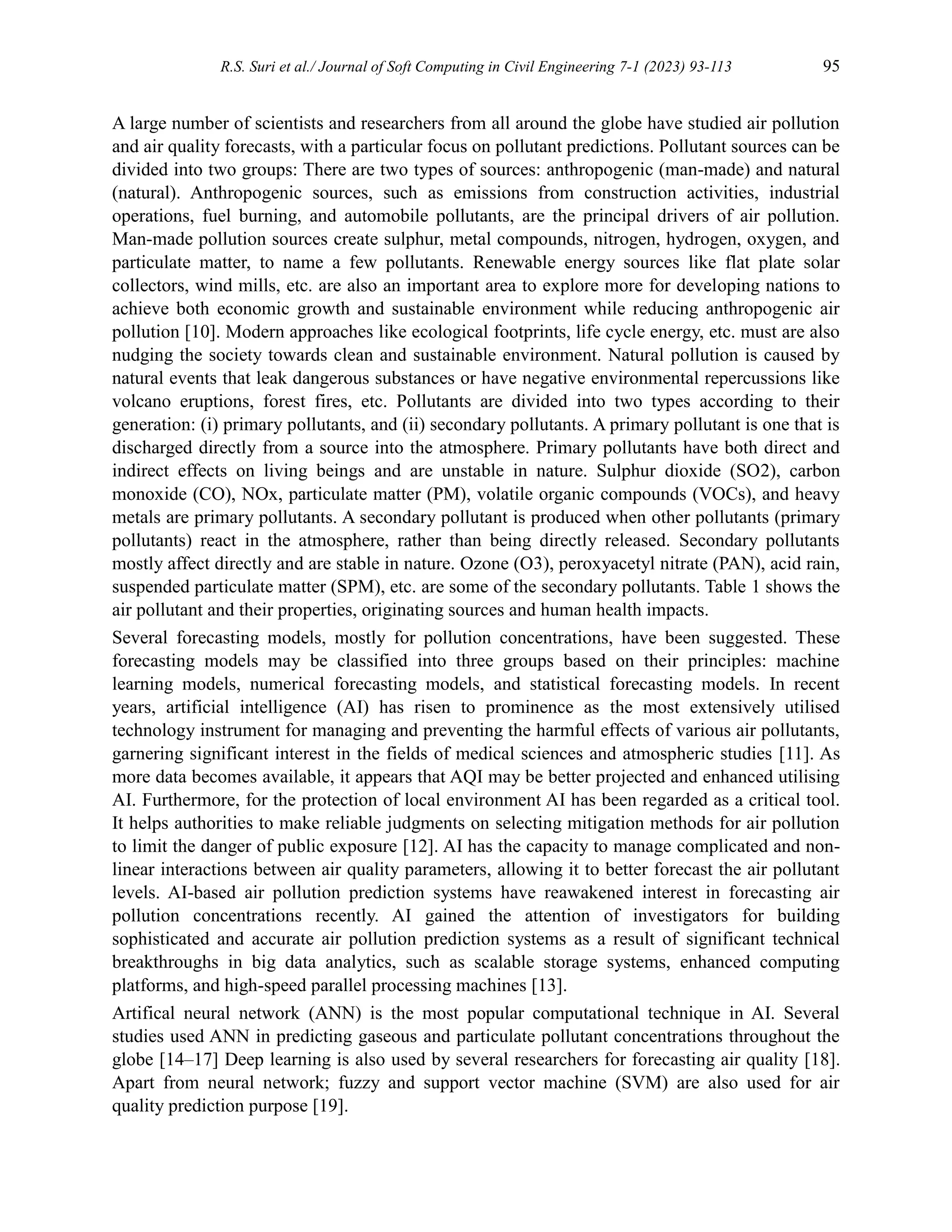 R.S. Suri et al./ Journal of Soft Computing in Civil Engineering 7-1 (2023) 93-113 95
A large number of scientists and researchers from all around the globe have studied air pollution
and air quality forecasts, with a particular focus on pollutant predictions. Pollutant sources can be
divided into two groups: There are two types of sources: anthropogenic (man-made) and natural
(natural). Anthropogenic sources, such as emissions from construction activities, industrial
operations, fuel burning, and automobile pollutants, are the principal drivers of air pollution.
Man-made pollution sources create sulphur, metal compounds, nitrogen, hydrogen, oxygen, and
particulate matter, to name a few pollutants. Renewable energy sources like flat plate solar
collectors, wind mills, etc. are also an important area to explore more for developing nations to
achieve both economic growth and sustainable environment while reducing anthropogenic air
pollution [10]. Modern approaches like ecological footprints, life cycle energy, etc. must are also
nudging the society towards clean and sustainable environment. Natural pollution is caused by
natural events that leak dangerous substances or have negative environmental repercussions like
volcano eruptions, forest fires, etc. Pollutants are divided into two types according to their
generation: (i) primary pollutants, and (ii) secondary pollutants. A primary pollutant is one that is
discharged directly from a source into the atmosphere. Primary pollutants have both direct and
indirect effects on living beings and are unstable in nature. Sulphur dioxide (SO2), carbon
monoxide (CO), NOx, particulate matter (PM), volatile organic compounds (VOCs), and heavy
metals are primary pollutants. A secondary pollutant is produced when other pollutants (primary
pollutants) react in the atmosphere, rather than being directly released. Secondary pollutants
mostly affect directly and are stable in nature. Ozone (O3), peroxyacetyl nitrate (PAN), acid rain,
suspended particulate matter (SPM), etc. are some of the secondary pollutants. Table 1 shows the
air pollutant and their properties, originating sources and human health impacts.
Several forecasting models, mostly for pollution concentrations, have been suggested. These
forecasting models may be classified into three groups based on their principles: machine
learning models, numerical forecasting models, and statistical forecasting models. In recent
years, artificial intelligence (AI) has risen to prominence as the most extensively utilised
technology instrument for managing and preventing the harmful effects of various air pollutants,
garnering significant interest in the fields of medical sciences and atmospheric studies [11]. As
more data becomes available, it appears that AQI may be better projected and enhanced utilising
AI. Furthermore, for the protection of local environment AI has been regarded as a critical tool.
It helps authorities to make reliable judgments on selecting mitigation methods for air pollution
to limit the danger of public exposure [12]. AI has the capacity to manage complicated and non-
linear interactions between air quality parameters, allowing it to better forecast the air pollutant
levels. AI-based air pollution prediction systems have reawakened interest in forecasting air
pollution concentrations recently. AI gained the attention of investigators for building
sophisticated and accurate air pollution prediction systems as a result of significant technical
breakthroughs in big data analytics, such as scalable storage systems, enhanced computing
platforms, and high-speed parallel processing machines [13].
Artifical neural network (ANN) is the most popular computational technique in AI. Several
studies used ANN in predicting gaseous and particulate pollutant concentrations throughout the
globe [14–17] Deep learning is also used by several researchers for forecasting air quality [18].
Apart from neural network; fuzzy and support vector machine (SVM) are also used for air
quality prediction purpose [19].
 