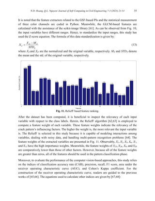 N.D. Hoang, Q.L. Nguyen/ Journal of Soft Computing in Civil Engineering 7-3 (2023) 21-51 35
It is noted that the feature extractors related to the GSF-based PIs and the statistical measurement
of three color channels are coded in Python. Meanwhile, the GLCM-based features are
calculated with the assistance of the scikit-image library [61]. As can be observed from Fig. 10,
the input variables have different ranges. Hence, to standardize the input ranges, this study has
used the Z-score equation. The formula of this data standardization is given by:
D X
Z
X
X M
X
STD

 (13)
where XZ and XD are the normalized and the original variable, respectively. MX and STDX denote
the mean and the std. of the original variable, respectively.
Fig. 11. ReliefF based feature ranking.
After the dataset has been computed, it is beneficial to inspect the relevancy of each input
variable with respect to the class labels. Herein, the ReliefF algorithm [62,63] is employed to
compute a feature weight of each variable. These feature weights indicate the relevancy of the
crack pattern’s influencing factors. The higher the weight is, the more relevant the input variable
is. The ReliefF is selected in this study because it is capable of modeling interactions among
variables, dealing with noisy data, and handling multi-pattern recognition problems [64]. The
feature weights of the extracted variables are presented in Fig. 11. Observably, X1, X2, X5, X6, X7,
and X15 have the high importance weights. Meanwhile, the feature weights of X25, X26, X8, and X20
are comparatively lower than those of other factors. However, because all of the feature weights
are greater than zeros, all of the features should be used in the pattern classification phase.
Moreover, to evaluate the performance of the computer vision-based approaches, this study relies
on the indices of classification accuracy rate (CAR), precision, recall, F1 score, area under the
receiver operating characteristic curve (AUC), and Cohen’s Kappa coefficient. For the
construction of the receiver operating characteristic curve, readers are guided to the previous
works of [65,66]. The equations used to calculate other indices are given by [67,68]:
 