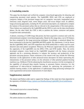46 N.D. Hoang, Q.L. Nguyen/ Journal of Soft Computing in Civil Engineering 7-3 (2023) 21-51
4. Concluding remarks
This paper has developed and verified the computer vision-based approaches for detecting and
categorizing pavement crack patterns. The LightGBM, DNN, and CNN are employed to
categorize samples of the pavement images into six categories: non-crack, longitudinal crack,
transverse crack, diagonal crack, minor fatigue crack, and severe fatigue crack. In addition,
image processing approaches, including SF, PI, and texture descriptors, are employed to compute
the features of the pavement surface that are relevant to the categorization of the crack patterns.
These features are employed by the LightGBM and the DNN to carry out the data classification
phases. On the other hand, the CNN is able to perform the feature extraction and pattern
recognition tasks automatically.
A dataset, consisting of 12,000 image data points, has been acquired to construct and verify the
aforementioned computer vision-based approaches. Based on this image data, a set of 28 features
has been computed by the image processing techniques. Accordingly, a numerical dataset has
been constructed to develop the LightGBM and DNN models. By experiments, it can be shown
that the LightGBM, DNN, and CNN outperform the SVM method that is widely used for crack
detection and crack pattern recognition. Moreover, the Wilcoxon signed-rank test also confirms
the superiority of the LightGBM over the DNN, CNN, and SVM models. Thus, the newly
developed computer vision based on the LightGBM integrated with the feature extraction
approach can be a promising alternative to enhance the accuracy and productivity of the
pavement surveying process. Future extensions of the current work may include the following
directions: (i) the applications of other advanced texture descriptors for better representing the
characteristics of the pavement surface; (ii) the utilization of other potential gradient boosting
machines (e.g., XGBoost [73]) for enhancing the classification accuracy; (iii) the investigation of
the capability of advanced deep transfer learning in automatic feature extraction; (iv) the
employment of state-of-the-art metaheuristic methods for optimizing the performance of
machine learning models; (v) the applications of sophisticated image processing techniques for
crack segmentation and accurate measurements of crack objects.
Supplementary material
The dataset and Python codes used to support the findings of this study have been deposited in
the repository of GitHub at https://github.com/NhatDucHoang/LightGBM_PaveCrackPatterns.
Funding
This research received no external funding.
Conflicts of interest
The authors declare no conflict of interest.
 