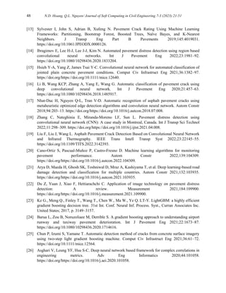 48 N.D. Hoang, Q.L. Nguyen/ Journal of Soft Computing in Civil Engineering 7-3 (2023) 21-51
[13] Sylvester I, John S, Adrian B, Xufeng N. Pavement Crack Rating Using Machine Learning
Frameworks: Partitioning, Bootstrap Forest, Boosted Trees, Naïve Bayes, and K-Nearest
Neighbors. J Transp Eng Part B Pavements 2019;145:4019031.
https://doi.org/10.1061/JPEODX.0000126.
[14] Ibragimov E, Lee H-J, Lee J-J, Kim N. Automated pavement distress detection using region based
convolutional neural networks. Int J Pavement Eng 2022;23:1981–92.
https://doi.org/10.1080/10298436.2020.1833204.
[15] Hsieh Y-A, Yang Z, James Tsai Y-C. Convolutional neural network for automated classification of
jointed plain concrete pavement conditions. Comput Civ Infrastruct Eng 2021;36:1382–97.
https://doi.org/https://doi.org/10.1111/mice.12640.
[16] Li B, Wang KCP, Zhang A, Yang E, Wang G. Automatic classification of pavement crack using
deep convolutional neural network. Int J Pavement Eng 2020;21:457–63.
https://doi.org/10.1080/10298436.2018.1485917.
[17] Nhat-Duc H, Nguyen Q-L, Tran V-D. Automatic recognition of asphalt pavement cracks using
metaheuristic optimized edge detection algorithms and convolution neural network. Autom Constr
2018;94:203–13. https://doi.org/https://doi.org/10.1016/j.autcon.2018.07.008.
[18] Zhang C, Nateghinia E, Miranda-Moreno LF, Sun L. Pavement distress detection using
convolutional neural network (CNN): A case study in Montreal, Canada. Int J Transp Sci Technol
2022;11:298–309. https://doi.org/https://doi.org/10.1016/j.ijtst.2021.04.008.
[19] Liu F, Liu J, Wang L. Asphalt Pavement Crack Detection Based on Convolutional Neural Network
and Infrared Thermography. IEEE Trans Intell Transp Syst 2022;23:22145–55.
https://doi.org/10.1109/TITS.2022.3142393.
[20] Cano-Ortiz S, Pascual-Muñoz P, Castro-Fresno D. Machine learning algorithms for monitoring
pavement performance. Autom Constr 2022;139:104309.
https://doi.org/https://doi.org/10.1016/j.autcon.2022.104309.
[21] Arya D, Maeda H, Ghosh SK, Toshniwal D, Mraz A, Kashiyama T, et al. Deep learning-based road
damage detection and classification for multiple countries. Autom Constr 2021;132:103935.
https://doi.org/https://doi.org/10.1016/j.autcon.2021.103935.
[22] Du Z, Yuan J, Xiao F, Hettiarachchi C. Application of image technology on pavement distress
detection: A review. Measurement 2021;184:109900.
https://doi.org/https://doi.org/10.1016/j.measurement.2021.109900.
[23] Ke G., Meng Q., Finley T., Wang T., Chen W., Ma W., Ye Q. LT-Y. LightGBM: a highly efficient
gradient boosting decision tree. 31st Int. Conf. Neural Inf. Process. Syst., Curran Associates Inc.
United States; 2017, p. 3149–3157.
[24] Barua L, Zou B, Noruzoliaee M, Derrible S. A gradient boosting approach to understanding airport
runway and taxiway pavement deterioration. Int J Pavement Eng 2021;22:1673–87.
https://doi.org/10.1080/10298436.2020.1714616.
[25] Chun P, Izumi S, Yamane T. Automatic detection method of cracks from concrete surface imagery
using two‐step light gradient boosting machine. Comput Civ Infrastruct Eng 2021;36:61–72.
https://doi.org/10.1111/mice.12564.
[26] Asghari V, Leung YF, Hsu S-C. Deep neural network based framework for complex correlations in
engineering metrics. Adv Eng Informatics 2020;44:101058.
https://doi.org/https://doi.org/10.1016/j.aei.2020.101058.
 