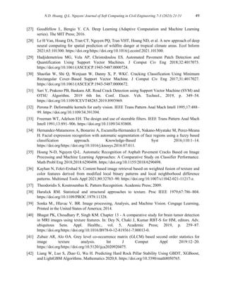 N.D. Hoang, Q.L. Nguyen/ Journal of Soft Computing in Civil Engineering 7-3 (2023) 21-51 49
[27] Goodfellow I., Bengio Y. CA. Deep Learning (Adaptive Computation and Machine Learning
series). The MIT Press; 2016.
[28] Le H Van, Hoang DA, Tran CT, Nguyen PQ, Tran VHT, Hoang ND, et al. A new approach of deep
neural computing for spatial prediction of wildfire danger at tropical climate areas. Ecol Inform
2021;63:101300. https://doi.org/https://doi.org/10.1016/j.ecoinf.2021.101300.
[29] Hadjidemetriou MG, Vela AP, Christodoulou ES. Automated Pavement Patch Detection and
Quantification Using Support Vector Machines. J Comput Civ Eng 2018;32:4017073.
https://doi.org/10.1061/(ASCE)CP.1943-5487.0000724.
[30] Shaofan W, Shi Q, Wenjuan W, Danny X, P. WKC. Cracking Classification Using Minimum
Rectangular Cover–Based Support Vector Machine. J Comput Civ Eng 2017;31:4017027.
https://doi.org/10.1061/(ASCE)CP.1943-5487.0000672.
[31] Sari Y, Prakoso PB, Baskara AR. Road Crack Detection using Support Vector Machine (SVM) and
OTSU Algorithm. 2019 6th Int. Conf. Electr. Veh. Technol., 2019, p. 349–54.
https://doi.org/10.1109/ICEVT48285.2019.8993969.
[32] Perona P. Deformable kernels for early vision. IEEE Trans Pattern Anal Mach Intell 1995;17:488–
99. https://doi.org/10.1109/34.391394.
[33] Freeman WT, Adelson EH. The design and use of steerable filters. IEEE Trans Pattern Anal Mach
Intell 1991;13:891–906. https://doi.org/10.1109/34.93808.
[34] Hernandez-Matamoros A, Bonarini A, Escamilla-Hernandez E, Nakano-Miyatake M, Perez-Meana
H. Facial expression recognition with automatic segmentation of face regions using a fuzzy based
classification approach. Knowledge-Based Syst 2016;110:1–14.
https://doi.org/https://doi.org/10.1016/j.knosys.2016.07.011.
[35] Hoang N-D, Nguyen Q-L. Automatic Recognition of Asphalt Pavement Cracks Based on Image
Processing and Machine Learning Approaches: A Comparative Study on Classifier Performance.
Math Probl Eng 2018;2018:6290498. https://doi.org/10.1155/2018/6290498.
[36] Kayhan N, Fekri-Ershad S. Content based image retrieval based on weighted fusion of texture and
color features derived from modified local binary patterns and local neighborhood difference
patterns. Multimed Tools Appl 2021;80:32763–90. https://doi.org/10.1007/s11042-021-11217-z.
[37] Theodoridis S, Koutroumbas K. Pattern Recognition. Academic Press; 2009.
[38] Haralick RM. Statistical and structural approaches to texture. Proc IEEE 1979;67:786–804.
https://doi.org/10.1109/PROC.1979.11328.
[39] Sonka M., Hlavac V. BR. Image processing, Analysis, and Machine Vision. Cengage Learning,
Printed in the United States of America; 2014.
[40] Bhagat PK, Choudhary P, Singh KM. Chapter 13 - A comparative study for brain tumor detection
in MRI images using texture features. In: Dey N, Chaki J, Kumar RBT-S for HM, editors. Adv.
ubiquitous Sens. Appl. Healthc., vol. 5, Academic Press; 2019, p. 259–87.
https://doi.org/https://doi.org/10.1016/B978-0-12-819361-7.00013-0.
[41] Zubair AR, Alo OA. Grey level co-occurrence matrix (GLCM) based second order statistics for
image texture analysis. Int J Comput Appl 2019:12–20.
https://doi.org/https://doi.org/10.5120/ijca2020920475.
[42] Liang W, Luo S, Zhao G, Wu H. Predicting Hard Rock Pillar Stability Using GBDT, XGBoost,
and LightGBM Algorithms. Mathematics 2020;8. https://doi.org/10.3390/math8050765.
 