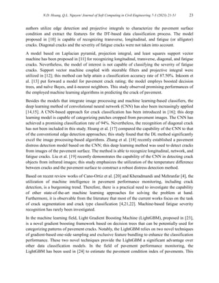 N.D. Hoang, Q.L. Nguyen/ Journal of Soft Computing in Civil Engineering 7-3 (2023) 21-51 23
authors utilize edge detection and projective integrals to characterize the pavement surface
condition and extract the features for the DT-based data classification process. The model
proposed in [10] is capable of recognizing transverse, longitudinal, and fatigue (or alligator)
cracks. Diagonal cracks and the severity of fatigue cracks were not taken into account.
A model based on Laplacian pyramid, projection integral, and least squares support vector
machine has been proposed in [11] for recognizing longitudinal, transverse, diagonal, and fatigue
cracks. Nevertheless, the model of interest is not capable of classifying the severity of fatigue
cracks. Support vector machine coupled with steerable filters and projective integral were
utilized in [12]; this method can help attain a classification accuracy rate of 87.50%. Inkoom et
al. [13] put forward a model for pavement crack rating; the model employs boosted decision
trees, and naïve Bayes, and k-nearest neighbors. This study observed promising performances of
the employed machine learning algorithms in predicting the crack of pavement.
Besides the models that integrate image processing and machine learning-based classifiers, the
deep learning method of convolutional neural network (CNN) has also been increasingly applied
[14,15]. A CNN-based approach for crack classification has been introduced in [16]; this deep
learning model is capable of categorizing patches cropped from pavement images. The CNN has
achieved a promising classification rate of 94%. Nevertheless, the recognition of diagonal crack
has not been included in this study. Hoang et al. [17] compared the capability of the CNN to that
of the conventional edge detection approaches; this study found that the DL method significantly
excel the image processing-based algorithms. Zhang et al. [18] recently established a pavement
distress detection model based on the CNN; this deep learning method was used to detect cracks
from images of the pavement surface. The method is able to recognize longitudinal, network, and
fatigue cracks. Liu et al. [19] recently demonstrates the capability of the CNN in detecting crack
objects from infrared images; this study emphasizes the utilization of the temperature difference
between cracks and the pavement surface to construct a robust distress detection method.
Based on recent review works of Cano-Ortiz et al. [20] and Kheradmandi and Mehranfar [4], the
utilization of machine intelligence in pavement performance monitoring, including crack
detection, is a burgeoning trend. Therefore, there is a practical need to investigate the capability
of other state-of-the-art machine learning approaches for solving the problem at hand.
Furthermore, it is observable from the literature that most of the current works focus on the task
of crack segmentation and crack type classification [4,21,22]. Machine-based fatigue severity
recognition has rarely been investigated.
In the machine learning field, Light Gradient Boosting Machine (LightGBM), proposed in [23],
is a novel gradient boosting framework based on decision trees that can be potentially used for
categorizing patterns of pavement cracks. Notably, the LightGBM relies on two novel techniques
of gradient-based one-side sampling and exclusive feature bundling to enhance the classification
performance. These two novel techniques provide the LightGBM a significant advantage over
other data classification models. In the field of pavement performance monitoring, the
LightGBM has been used in [24] to estimate the pavement condition index of pavements. This
 