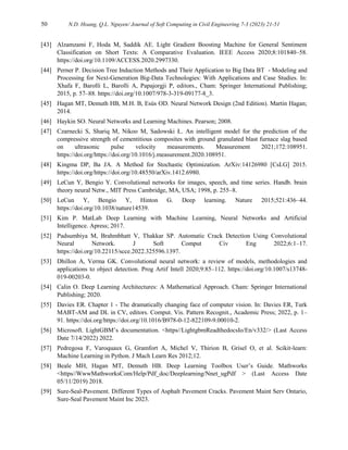 50 N.D. Hoang, Q.L. Nguyen/ Journal of Soft Computing in Civil Engineering 7-3 (2023) 21-51
[43] Alzamzami F, Hoda M, Saddik AE. Light Gradient Boosting Machine for General Sentiment
Classification on Short Texts: A Comparative Evaluation. IEEE Access 2020;8:101840–58.
https://doi.org/10.1109/ACCESS.2020.2997330.
[44] Perner P. Decision Tree Induction Methods and Their Application to Big Data BT - Modeling and
Processing for Next-Generation Big-Data Technologies: With Applications and Case Studies. In:
Xhafa F, Barolli L, Barolli A, Papajorgji P, editors., Cham: Springer International Publishing;
2015, p. 57–88. https://doi.org/10.1007/978-3-319-09177-8_3.
[45] Hagan MT, Demuth HB, M.H. B, Esús OD. Neural Network Design (2nd Edition). Martin Hagan;
2014.
[46] Haykin SO. Neural Networks and Learning Machines. Pearson; 2008.
[47] Czarnecki S, Shariq M, Nikoo M, Sadowski Ł. An intelligent model for the prediction of the
compressive strength of cementitious composites with ground granulated blast furnace slag based
on ultrasonic pulse velocity measurements. Measurement 2021;172:108951.
https://doi.org/https://doi.org/10.1016/j.measurement.2020.108951.
[48] Kingma DP, Ba JA. A Method for Stochastic Optimization. ArXiv:14126980 [CsLG] 2015.
https://doi.org/https://doi.org/10.48550/arXiv.1412.6980.
[49] LeCun Y, Bengio Y. Convolutional networks for images, speech, and time series. Handb. brain
theory neural Netw., MIT Press Cambridge, MA, USA; 1998, p. 255–8.
[50] LeCun Y, Bengio Y, Hinton G. Deep learning. Nature 2015;521:436–44.
https://doi.org/10.1038/nature14539.
[51] Kim P. MatLab Deep Learning with Machine Learning, Neural Networks and Artificial
Intelligence. Apress; 2017.
[52] Padsumbiya M, Brahmbhatt V, Thakkar SP. Automatic Crack Detection Using Convolutional
Neural Network. J Soft Comput Civ Eng 2022;6:1–17.
https://doi.org/10.22115/scce.2022.325596.1397.
[53] Dhillon A, Verma GK. Convolutional neural network: a review of models, methodologies and
applications to object detection. Prog Artif Intell 2020;9:85–112. https://doi.org/10.1007/s13748-
019-00203-0.
[54] Calin O. Deep Learning Architectures: A Mathematical Approach. Cham: Springer International
Publishing; 2020.
[55] Davies ER. Chapter 1 - The dramatically changing face of computer vision. In: Davies ER, Turk
MABT-AM and DL in CV, editors. Comput. Vis. Pattern Recognit., Academic Press; 2022, p. 1–
91. https://doi.org/https://doi.org/10.1016/B978-0-12-822109-9.00010-2.
[56] Microsoft. LightGBM’s documentation. <https//LightgbmReadthedocsIo/En/v332/> (Last Access
Date 7/14/2022) 2022.
[57] Pedregosa F, Varoquaux G, Gramfort A, Michel V, Thirion B, Grisel O, et al. Scikit-learn:
Machine Learning in Python. J Mach Learn Res 2012;12.
[58] Beale MH, Hagan MT, Demuth HB. Deep Learning Toolbox User’s Guide. Mathworks
<https//WwwMathworksCom/Help/Pdf_doc/Deeplearning/Nnet_ugPdf > (Last Access Date
05/11/2019) 2018.
[59] Sure-Seal-Pavement. Different Types of Asphalt Pavement Cracks. Pavement Maint Serv Ontario,
Sure-Seal Pavement Maint Inc 2023.
 