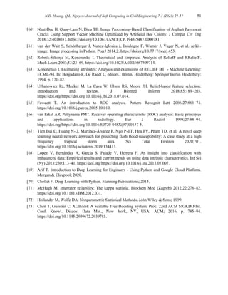 N.D. Hoang, Q.L. Nguyen/ Journal of Soft Computing in Civil Engineering 7-3 (2023) 21-51 51
[60] Nhat-Duc H, Quoc-Lam N, Dieu TB. Image Processing–Based Classification of Asphalt Pavement
Cracks Using Support Vector Machine Optimized by Artificial Bee Colony. J Comput Civ Eng
2018;32:4018037. https://doi.org/10.1061/(ASCE)CP.1943-5487.0000781.
[61] van der Walt S, Schönberger J, Nunez-Iglesias J, Boulogne F, Warner J, Yager N, et al. scikit-
image: Image processing in Python. PeerJ 2014;2. https://doi.org/10.7717/peerj.453.
[62] Robnik-Šikonja M, Kononenko I. Theoretical and Empirical Analysis of ReliefF and RReliefF.
Mach Learn 2003;53:23–69. https://doi.org/10.1023/A:1025667309714.
[63] Kononenko I. Estimating attributes: Analysis and extensions of RELIEF BT - Machine Learning:
ECML-94. In: Bergadano F, De Raedt L, editors., Berlin, Heidelberg: Springer Berlin Heidelberg;
1994, p. 171–82.
[64] Urbanowicz RJ, Meeker M, La Cava W, Olson RS, Moore JH. Relief-based feature selection:
Introduction and review. J Biomed Inform 2018;85:189–203.
https://doi.org/https://doi.org/10.1016/j.jbi.2018.07.014.
[65] Fawcett T. An introduction to ROC analysis. Pattern Recognit Lett 2006;27:861–74.
https://doi.org/10.1016/j.patrec.2005.10.010.
[66] van Erkel AR, Pattynama PMT. Receiver operating characteristic (ROC) analysis: Basic principles
and applications in radiology. Eur J Radiol 1998;27:88–94.
https://doi.org/https://doi.org/10.1016/S0720-048X(97)00157-5.
[67] Tien Bui D, Hoang N-D, Martínez-Álvarez F, Ngo P-TT, Hoa PV, Pham TD, et al. A novel deep
learning neural network approach for predicting flash flood susceptibility: A case study at a high
frequency tropical storm area. Sci Total Environ 2020;701.
https://doi.org/10.1016/j.scitotenv.2019.134413.
[68] López V, Fernández A, García S, Palade V, Herrera F. An insight into classification with
imbalanced data: Empirical results and current trends on using data intrinsic characteristics. Inf Sci
(Ny) 2013;250:113–41. https://doi.org/https://doi.org/10.1016/j.ins.2013.07.007.
[69] Arif T. Introduction to Deep Learning for Engineers - Using Python and Google Cloud Platform.
Morgan & Claypool; 2020.
[70] Chollet F. Deep Learning with Python. Manning Publications; 2015.
[71] McHugh M. Interrater reliability: The kappa statistic. Biochem Med (Zagreb) 2012;22:276–82.
https://doi.org/10.11613/BM.2012.031.
[72] Hollander M, Wolfe DA. Nonparametric Statistical Methods. John Wiley & Sons; 1999.
[73] Chen T, Guestrin C. XGBoost: A Scalable Tree Boosting System. Proc. 22nd ACM SIGKDD Int.
Conf. Knowl. Discov. Data Min., New York, NY, USA: ACM; 2016, p. 785–94.
https://doi.org/10.1145/2939672.2939785.
 