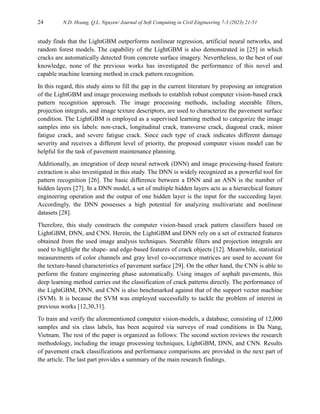 24 N.D. Hoang, Q.L. Nguyen/ Journal of Soft Computing in Civil Engineering 7-3 (2023) 21-51
study finds that the LightGBM outperforms nonlinear regression, artificial neural networks, and
random forest models. The capability of the LightGBM is also demonstrated in [25] in which
cracks are automatically detected from concrete surface imagery. Nevertheless, to the best of our
knowledge, none of the previous works has investigated the performance of this novel and
capable machine learning method in crack pattern recognition.
In this regard, this study aims to fill the gap in the current literature by proposing an integration
of the LightGBM and image processing methods to establish robust computer vision-based crack
pattern recognition approach. The image processing methods, including steerable filters,
projection integrals, and image texture descriptors, are used to characterize the pavement surface
condition. The LightGBM is employed as a supervised learning method to categorize the image
samples into six labels: non-crack, longitudinal crack, transverse crack, diagonal crack, minor
fatigue crack, and severe fatigue crack. Since each type of crack indicates different damage
severity and receives a different level of priority, the proposed computer vision model can be
helpful for the task of pavement maintenance planning.
Additionally, an integration of deep neural network (DNN) and image processing-based feature
extraction is also investigated in this study. The DNN is widely recognized as a powerful tool for
pattern recognition [26]. The basic difference between a DNN and an ANN is the number of
hidden layers [27]. In a DNN model, a set of multiple hidden layers acts as a hierarchical feature
engineering operation and the output of one hidden layer is the input for the succeeding layer.
Accordingly, the DNN possesses a high potential for analyzing multivariate and nonlinear
datasets [28].
Therefore, this study constructs the computer vision-based crack pattern classifiers based on
LightGBM, DNN, and CNN. Herein, the LightGBM and DNN rely on a set of extracted features
obtained from the used image analysis techniques. Steerable filters and projection integrals are
used to highlight the shape- and edge-based features of crack objects [12]. Meanwhile, statistical
measurements of color channels and gray level co-occurrence matrices are used to account for
the texture-based characteristics of pavement surface [29]. On the other hand, the CNN is able to
perform the feature engineering phase automatically. Using images of asphalt pavements, this
deep learning method carries out the classification of crack patterns directly. The performance of
the LightGBM, DNN, and CNN is also benchmarked against that of the support vector machine
(SVM). It is because the SVM was employed successfully to tackle the problem of interest in
previous works [12,30,31].
To train and verify the aforementioned computer vision-models, a database, consisting of 12,000
samples and six class labels, has been acquired via surveys of road conditions in Da Nang,
Vietnam. The rest of the paper is organized as follows: The second section reviews the research
methodology, including the image processing techniques, LightGBM, DNN, and CNN. Results
of pavement crack classifications and performance comparisons are provided in the next part of
the article. The last part provides a summary of the main research findings.
 