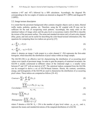 26 N.D. Hoang, Q.L. Nguyen/ Journal of Soft Computing in Civil Engineering 7-3 (2023) 21-51
rotations (+45o
and -45o
) followed by a HPI calculation. Accordingly, the diagonal PIs
corresponding to the two angles of rotation are denoted as diagonal PI 1 (DPI1) and diagonal PI
2 (DPI2).
2.2. Image texture descriptors
It is noted that the pavement background often contains irregular objects such as stains, blurred
traffic marks, potholes, patches, etc. Therefore, using the SF coupled with PI may not be
sufficient for the task of recognizing crack patterns. Accordingly, this study relies on the
statistical indices of image colors and the gray-level co-occurrence matrix (GLCM) to describe
the texture of the pavement surface. The mean and standard deviation (std.) of each color channel
(blue, green, and red) can be useful for describing the color-based textural information [36]. The
equations for computing these two indices are given by [37]:
)
(
0
, I
P
I C
N
i
i
C
C 
 

 (6)
)
(
)
(
0
, I
P
I C
C
N
i
i
c
C 

 


 (7)
where IC denotes an image I with respect to a color channel C. P(I) represents the first-order
histogram, which describes the distribution of pixel values within an image sample.
The GLCM [38] is an effective tool for characterizing the distribution of co-occurring pixel
values over a patch of pavement image. In order to gain the property of rotational invariance, the
GLCM is usually constructed at different values of the rotational angle α. α usually varies
between 0o
and 135o
with an interval of 45o
. The statistical indices computed from the GLCMs
can be averaged to derive a set of GLCM-based features. Herein, the contrast, correlation,
energy, and homogeneity of the GLCM are used to characterize the distribution of co-occurring
pixel values. These indices are computed as follows [38–41]:
  




 

1
0
|
|
1 1
2
)
,
(
N
k
N
k
j
i
i
N
j
j
i
P
k
Contrast (8)
X
X
Y
X
N
i
N
j
j
i
P
j
i
n
Correlatio















1
0
1
0
)
,
(
(9)






1
0
1
0
)
,
(
N
i
N
j
j
i
P
Energy (10)




 


1
0
1
0
2
)
(
1
)
,
(
N
i
N
j j
i
j
i
P
y
Homogeneit (11)
where P denotes a GLCM. Ng = 256 is the number of gray level values. , ,
X Y X
   , and Y

represent the means and standard deviations of the marginal distribution of a GLCM.
 