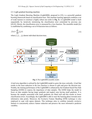 N.D. Hoang, Q.L. Nguyen/ Journal of Soft Computing in Civil Engineering 7-3 (2023) 21-51 27
2.3. Light gradient boosting machine
The Light Gradient Boosting Machine (LightGBM), proposed in [23], is a powerful gradient
boosting framework based on classification trees. This machine learning approach combines a set
of weak learners to construct a highly robust one (refer to Fig. 3). A LightGBM model is built
sequentially by iteratively minimizing the classification error committed by previous one
[42,43]. Herein, the classification error is measured by a loss function. The ensemble model f(x)
is established by combining a set of M decision trees as follows:



M
m
m x
f
x
f
1
)
(
)
( (12)
where f1, f2,…,fM denote individual decision trees.
Classification
Tree 1
Training
Dataset
Prediction
Result 1
Classification
Tree 2
Prediction
Result 2
Classification
Tree M
Prediction
Result M
Result
Combination
Classification
Result
Fig. 3. The LightGBM ensemble model.
A leaf-wise algorithm is utilized by the LightGBM model to grow the trees vertically. A leaf that
results in the most reduction in the loss function is chosen to split and grow the decision tree.
Notably, the training performance of the LightGBM is enhanced by the Gradient-based One-Side
Sampling (GOSS) to express the importance of data samples. The GOSS helps the model to
focus on data samples having larger gradients and neglect ones having small gradients. It is
because the samples associated with small gradients are fitted well and this results in lower
classification errors. Accordingly, the LightGBM is able to steer the learning phase towards more
informative data points. Moreover, the Exclusive Feature Bundling (EFB) technique is also
employed to cope with sparse datasets. This technique aims to combine mutually exclusive
features to concurrently achieve feature reduction and preserve the most informative predictor
variables.
 