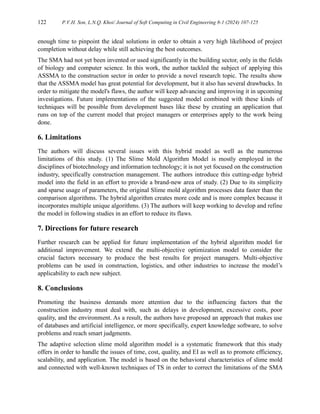 122 P.V.H. Son, L.N.Q. Khoi/ Journal of Soft Computing in Civil Engineering 8-1 (2024) 107-125
enough time to pinpoint the ideal solutions in order to obtain a very high likelihood of project
completion without delay while still achieving the best outcomes.
The SMA had not yet been invented or used significantly in the building sector, only in the fields
of biology and computer science. In this work, the author tackled the subject of applying this
ASSMA to the construction sector in order to provide a novel research topic. The results show
that the ASSMA model has great potential for development, but it also has several drawbacks. In
order to mitigate the model's flaws, the author will keep advancing and improving it in upcoming
investigations. Future implementations of the suggested model combined with these kinds of
techniques will be possible from development bases like these by creating an application that
runs on top of the current model that project managers or enterprises apply to the work being
done.
6. Limitations
The authors will discuss several issues with this hybrid model as well as the numerous
limitations of this study. (1) The Slime Mold Algorithm Model is mostly employed in the
disciplines of biotechnology and information technology; it is not yet focused on the construction
industry, specifically construction management. The authors introduce this cutting-edge hybrid
model into the field in an effort to provide a brand-new area of study. (2) Due to its simplicity
and sparse usage of parameters, the original Slime mold algorithm processes data faster than the
comparison algorithms. The hybrid algorithm creates more code and is more complex because it
incorporates multiple unique algorithms. (3) The authors will keep working to develop and refine
the model in following studies in an effort to reduce its flaws.
7. Directions for future research
Further research can be applied for future implementation of the hybrid algorithm model for
additional improvement. We extend the multi-objective optimization model to consider the
crucial factors necessary to produce the best results for project managers. Multi-objective
problems can be used in construction, logistics, and other industries to increase the model’s
applicability to each new subject.
8. Conclusions
Promoting the business demands more attention due to the influencing factors that the
construction industry must deal with, such as delays in development, excessive costs, poor
quality, and the environment. As a result, the authors have proposed an approach that makes use
of databases and artificial intelligence, or more specifically, expert knowledge software, to solve
problems and reach smart judgments.
The adaptive selection slime mold algorithm model is a systematic framework that this study
offers in order to handle the issues of time, cost, quality, and EI as well as to promote efficiency,
scalability, and application. The model is based on the behavioral characteristics of slime mold
and connected with well-known techniques of TS in order to correct the limitations of the SMA
 