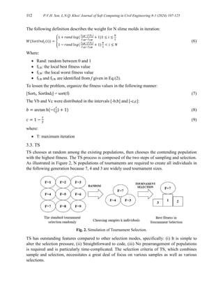 112 P.V.H. Son, L.N.Q. Khoi/ Journal of Soft Computing in Civil Engineering 8-1 (2024) 107-125
The following definition describes the weight for N slime molds in iteration:
𝑊(𝑆or𝑡𝐼𝑛𝑑𝑓(𝑖)) = {
1 + 𝑟𝑎𝑛𝑑 𝑙𝑜𝑔(
𝑓𝐿𝐵−𝑓(𝑋𝑖)
𝑓𝐿𝐵−𝑓𝐿𝑊
+ 1)1 ≤ 𝑖 ≤
𝑁
2
1 − 𝑟𝑎𝑛𝑑 𝑙𝑜𝑔(
𝑓𝐿𝐵−𝑓(𝑋𝑖)
𝑓𝐿𝐵−𝑓𝐿𝑊
+ 1)
𝑁
2
< 𝑖 ≤ 𝑁
(6)
Where:
 Rand: random between 0 and 1
 fLB: the local best fitness value
 fLW: the local worst fitness value
 fLB and fLW are identified from f given in Eq.(2).
To lessen the problem, organize the fitness values in the following manner:
[Sortf, SortIndf] = sort(f) (7)
The Vb and Vc were distributed in the intervals [-b,b] and [-c,c]:
𝑏 = arctan h(−(
𝑡
𝑇
) + 1) (8)
𝑐 = 1 −
𝑡
𝑇
(9)
where:
 T: maximum iteration
3.3. TS
TS chooses at random among the existing populations, then chooses the contending population
with the highest fitness. The TS process is composed of the two steps of sampling and selection.
As illustrated in Figure 2, N populations of tournaments are required to create all individuals in
the following generation because 7, 4 and 3 are widely used tournament sizes.
Fig. 2. Simulation of Tournament Selection.
TS has outstanding features compared to other selection modes, specifically: (i) It is simple to
alter the selection pressure, (ii) Straightforward to code, (iii) No prearrangement of populations
is required and is particularly time-complicated. The selection criteria of TS, which combines
sample and selection, necessitates a great deal of focus on various samples as well as various
selections.
 