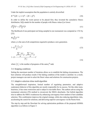 P.V.H. Son, L.N.Q. Khoi/ Journal of Soft Computing in Civil Engineering 8-1 (2024) 107-125 113
Under the implicit assumption that the population is entirely diversified:
𝑁−𝑘
((𝑁 − 𝑗 + 1)𝑘
− (𝑁 − 𝑗)𝑘
) (10)
In order to define the worst person to be placed first, they invented the cumulative fitness
distribution. S(fj) stands for the number of people with fitness values fj or lower:
(
𝑆(𝑓𝑗)
𝑁
)𝑘
− (
𝑆(𝑓𝑗−1)
𝑁
)𝑘
(11)
The likelihood of one participant not being sampled in one tournament was computed as 1-N1 by
[25]:
𝑁(
𝑁
𝑁−1
)−𝑘𝑦
(12)
where y is the sum of all competitions required to produce a new generation.
1
1 (( ) )
y
k
N N
N
N

 (13)
1
1 1
( ) ( )
1 (1 )
j j
i i
k k
i i
y
j
S S
N N
S

 

 
 
(14)
where j
S is the number of programs of the same jth
rank.
3.4. Stopping conditions
Setting the maximum number of iterations allows us to establish the halting circumstances. The
best solutions will produce results if the halting condition of the model is satisfied. As a result,
project managers can start to select the finest values and solutions for construction projects.
3.5. Adaptive selection slime mold algorithm
The straightforward inspiration, limited number of regulating parameters, and adaptive
exploratory behavior of this algorithm are mostly responsible for its success. Yet like other meta-
heuristics, it has some restrictions and is subject to inevitable flaws. The authors advise using the
tournament selection (TS) method to circumvent the SMA's drawbacks. Our hybrid algorithm
tries to address the SMA's weaknesses by enhancing convergence from random to best candidate
selection. This combination improves the original strategy, while also reducing algorithmic risks,
accelerating the search for solutions, and delivering superior convergence via the Pareto front.
The step by step and the flowchart for solving optimization problems of the proposed ASSMA
algorithm is as follows in Figure 3:
 